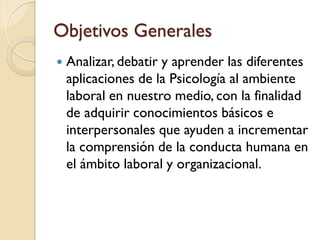 Objetivos Generales
   Analizar, debatir y aprender las diferentes
    aplicaciones de la Psicología al ambiente
    laboral en nuestro medio, con la finalidad
    de adquirir conocimientos básicos e
    interpersonales que ayuden a incrementar
    la comprensión de la conducta humana en
    el ámbito laboral y organizacional.
 