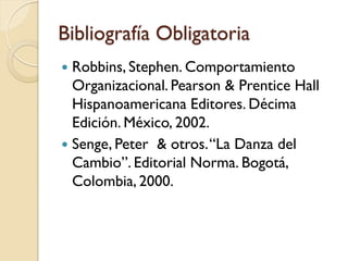 Bibliografía Obligatoria
 Robbins, Stephen. Comportamiento
  Organizacional. Pearson & Prentice Hall
  Hispanoamericana Editores. Décima
  Edición. México, 2002.
 Senge, Peter & otros. “La Danza del
  Cambio”. Editorial Norma. Bogotá,
  Colombia, 2000.
 