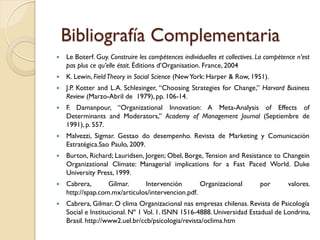 Bibliografía Complementaria
   Le Boterf. Guy. Construire les compétences individuelles et collectives. La compétence n’est
    pas plus ce qu’elle était. Éditions d’Organisation. France, 2004
   K. Lewin, Field Theory in Social Science (New York: Harper & Row, 1951).
   J.P. Kotter and L.A. Schlesinger, “Choosing Strategies for Change,” Harvard Business
    Review (Marzo-Abril de 1979), pp. 106-14.
   F. Damanpour, “Organizational Innovation: A Meta-Analysis of Effects of
    Determinants and Moderators,” Academy of Management Journal (Septiembre de
    1991), p. 557.
   Malvezzi, Sigmar. Gestao do desempenho. Revista de Marketing y Comunicación
    Estratégica.Sao Paulo, 2009.
   Burton, Richard; Lauridsen, Jorgen; Obel, Borge, Tension and Resistance to Changein
    Organizational Climate: Managerial implications for a Fast Paced World. Duke
    University Press, 1999.
   Cabrera,       Gilmar.     Intervención        Organizacional            por       valores.
    http://spap.com.mx/articulos/intervencion.pdf.
   Cabrera, Gilmar. O clima Organizacional nas empresas chilenas. Revista de Psicología
    Social e Institucional. Nº 1 Vol. 1. ISNN 1516-4888. Universidad Estadual de Londrina,
    Brasil. http://www2.uel.br/ccb/psicologia/revista/oclima.htm
 