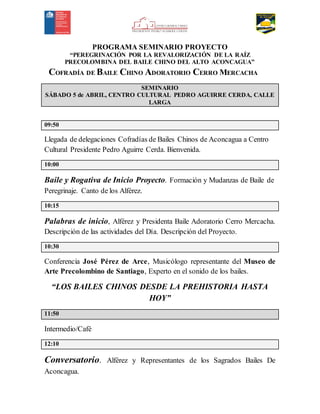 PROGRAMA SEMINARIO PROYECTO
“PEREGRINACIÓN POR LA REVALORIZACIÓN DE LA RAÍZ
PRECOLOMBINA DEL BAILE CHINO DEL ALTO ACONCAGUA”
COFRADÍA DE BAILE CHINO ADORATORIO CERRO MERCACHA
SEMINARIO
SÁBADO 5 de ABRIL, CENTRO CULTURAL PEDRO AGUIRRE CERDA, CALLE
LARGA
09:50
Llegada de delegaciones Cofradías de Bailes Chinos de Aconcagua a Centro
Cultural Presidente Pedro Aguirre Cerda. Bienvenida.
10:00
Baile y Rogativa de Inicio Proyecto. Formación y Mudanzas de Baile de
Peregrinaje. Canto de los Alférez.
10:15
Palabras de inicio, Alférez y Presidenta Baile Adoratorio Cerro Mercacha.
Descripción de las actividades del Día. Descripción del Proyecto.
10:30
Conferencia José Pérez de Arce, Musicólogo representante del Museo de
Arte Precolombino de Santiago, Experto en el sonido de los bailes.
“LOS BAILES CHINOS DESDE LA PREHISTORIA HASTA
HOY”
11:50
Intermedio/Café
12:10
Conversatorio. Alférez y Representantes de los Sagrados Bailes De
Aconcagua.
 