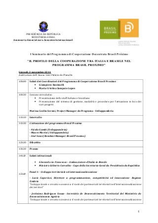 PRESIDÊNCIA DA REPÚBLICA
              SECRETARIA-GERAL
Assessoria Especial para Assuntos Internacionail




             I Seminario del Programma di Cooperazione Decentrata Brasil Próximo

            "IL PROFILO DELLA COOPERAZIONE TRA ITALIA E BRASILE NEL
                          PROGRAMMA BRASIL PROXIMO"

    Giovedì, 3 novembre 2011
    Auditorium dell’ Anexo I del Palácio do Planalto

    10h00    Saluti dei Coordinatori del Programma di Cooperazione Brasil Proximo
                 • Giampiero Rasimelli
                 • Maria Cristina Sampaio Lopes

    10h30    Sessione introdutiva:
                 • Presentazione dello staff italiano e brasiliano
                 • Presentazione del sistema di gestione, modalità e procedure per l’attuazione in loco dei
                      vari progetti

             Marina Cecilia Sereni, Project Manager do Programa - Sviluppumbria

    11h10    Intervallo

    11h30    L’attuazione del programma Brasil Proximo

             - Nicola Gambi (Sviluppumbria)
             - Mauro Marini ( Sviluppumbria)
             - Iraê Sassi (Resident Manager Brasil Proximo)

    12h30    Dibattito

    13h30    Pranzo

    14h30    Saluti istituzionali

                 •    Gherardo La Francesca – Ambasciatore d’Italia in Brasile
                 •    Ministro Gilberto Carvalho - Capo della Secretaria-Geral da Presidência da República

             Panel 1 – Sviluppo territoriale ed internazionalizzazione
    15h00
             - Lucio Caporizzi, Direttore a programmazione, competitività ed innovazione- Regione
             Umbria
             "Sviluppo locale e crescita economica: il ruolo dei partenariati territoriali nell’internazionalizzazione
             dei territori"

             - Jerônimo Rodrigues Souza- Secretário de Desenvolvimento Territorial del Ministério do
             Desenvolvimento Agrário
             "Sviluppo locale e crescita economica: il ruolo dei partenariati territoriali nell’internazionalizzazione



                                                                                                                  1
 