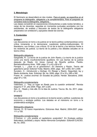 2. Metodología

El Seminario se desarrollará en dos niveles. Para el grado, se especifica en el
programa la bibliografía obligatoria y la complementaria. Para el posgrado se
considera toda la bibliografía, obligatoria.
Las clases consistirán en exposiciones introductorias a cada núcleo temático, a
cargo de los docentes, seguidas en momentos puntuales acordados con los
estudiantes, de análisis y discusión de textos de la bibliografía obligatoria
preparados con antelación y apoyados desde las tutorías.

3. Contenidos

Unidad 1
Las discusiones en torno     a la justicia en la teoría política contemporánea como
crítica inmanente a la        democracia: cuestiones político-institucionales. El
liberalismo, sus límites y   sus críticos. El rol de la teoría y los teóricos frente a
los reclamos de justicia.    La teoría de la justicia y los debates actuales en la
teoría crítica.

Bibliografía obligatoria
Gargarella, R.: La teoría de la justicia de John Rawls y La teoría de la justicia
como una teoría insuficientemente igualitaria. En Las teorías de la justicia
después de Rawls. Un breve manual de filosofía política. Paidós.
Barcelona/Buenos Aires, 1999. págs. 21 a 43 y 69 a 97
Ferrajoli, L. : ¿Qué es el garantismo?. En Derecho y Razón. Teoría del
galantismo penal. Editorial Trotta. Madrid, 2000. págs. 851 a 855, 931 a 948.
Sunstein, C.: Introducción y Epílogo. En Riesgo y Razón. Seguridad, ley y
Medio Ambiente. Katz Editories. Bs. As. 2006. págs. 23 a 33 y 385 a 392.
Fraser, N.: Justicia anormal. En Escalas de justicia. Herder. Barcelona, 2008.
págs 97 a 144.

Bibliografía complementaria
Valdivieso, J.: “Hay un lugar en Rawls para la cuestión ambiental”. Revista
Isegoría nº 31, año 2004. Págs. 207 a 220.
Sen, A. : Rawls y más allá. En la idea de Justicia. Taurus. Bs. As. 2011. págs.
81 a 103.

Unidad 2
Las discusiones en torno a la justicia en la teoría social y política: cuestiones de
economía y ecología política. Los debates en el marxismo en torno a la
problemática ecológica.

Bibliografía obligatoria
Harvey, D.: El nuevo imperialismo. Ediciones Akal. Madrid, 2004-2007. págs.
111 a 159.

Bibliografía complementaria
O´Connor, J.: ¿Es posible el capitalismo sostenible?. En Ecología política.
Naturaleza, sociedad y utopía. Héctor Alimonda Compilador. Editorial CLACSO.
Bs. As. 2002.
 