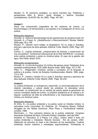Altvater, E.: El marxismo ecológico. La teoría marxista hoy. Poblemas y
perspectivas Atilio A. Boron, Javier Amadeo y Sabrina González
(compiladores). CLACSO. Bs. As. 2006. Págs. 341-361.


Unidad 3
Hacia una comprensión pragmática de los reclamos de justicia. La
fenomenología y la hermenéutica y sus aportes a la investigación en torno a la
justicia.

Bibliografía obligatoria
Honneth, A.: Sobre la fenomenología de las experiencias de injusticia social. En
Honneth, A. y Fraser, N. ¿Redistribución o Reconocimiento?. Morata. Madrid.
2006.págs. 92 a 106.
Ricoeur, P.: Citación como testigo: el desgobierno. En Lo Justo 2. Estudios,
lecturas y ejercicios de ética aplicada. Editorial Trotta. Madrid, 2008. Págs. 227
a 233.
Carrizo, C.: Justicia ambiental, ¿metanarrativa de dominio o construcción de
una res-pública?. Conferencia Internacional de la Red WATERLAT. La tensión
entre justicia ambiental y social en América latina. El caso de la gestión del
agua. San Pablo, Brasil, 2010.

Bibliografía complementaria
Honneth, A.: Lo otro de la justicia. En Crítica del agravio moral. Patologías de la
sociedad contemporánea. FCE/ UAM. Buenos Aires, 2009. Págs. 151 a 195.
Pitkin, H. , Wittgenstein: Contexto, sentido y conceptos. En El lenguaje, la
política y la justicia. Centro de Estudios Constitucionales. Madrid, 1984. págs.
113 a 150.
Ricoeur, P.: Justicia y Verdad. En Lo Justo 2. Estudios, lecturas y ejercicios de
ética aplicada. Editorial Trotta. Madrid, 2008. Págs. 58 a 69.

Unidad 4
La Justicia Ambiental, su emergencia y desarrollo. La reconceptualización de la
relación naturaleza y cultura desde las prácticas: la naturaleza como
comunidad. La construcción de un sentido de justicia desde la generación de
nuevos conceptos desde las luchas. La práctica académica en la disputa y en
disputa: cuestiones de falta de entendimiento y de interpretación en Estados
Unidos y en América Latina.

Bibliografía obligatoria
Di Chiro, G., La justicia ambiental y la justicia social en Estados Unidos: la
naturaleza como comunidad. En Goldman, M., Privatizing Nature. Political
Struggles for the Global Commons, Pluto Press y Transnational Institute,
Londres, 1998.
Reichmann. J., Tres principios básicos de la justicia ambiental. Congreso
Asociación Española de Etica y Filosofía Política. Castellón, abril del 2003.
Acselrad, H., Herculano, S. y Papua, J.A. (Org.), Justica, saber e acao. En
Justica Ambiental e Cidadania. Relume Dumará. Río de Janeiro, 2004.
(Selección de artículos en base a los intereses de los estudiantes: *Justicia
ambiental. Acción colectiva y estrategias argumentativas; *Enfretando el
 