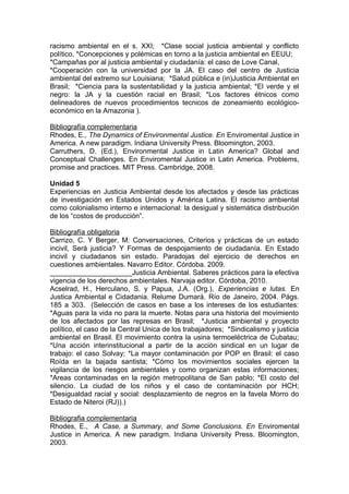 racismo ambiental en el s. XXI; *Clase social justicia ambiental y conflicto
político, *Concepciones y polémicas en torno a la justicia ambiental en EEUU;
*Campañas por al justicia ambiental y ciudadanía: el caso de Love Canal,
*Cooperación con la universidad por la JA. El caso del centro de Justicia
ambiental del extremo sur Louisiana; *Salud pública e (in)Justicia Ambiental en
Brasil; *Ciencia para la sustentabilidad y la justicia ambiental; *El verde y el
negro: la JA y la cuestión racial en Brasil; *Los factores étnicos como
delineadores de nuevos procedimientos tecnicos de zoneamiento ecológico-
económico en la Amazonia ).

Bibliografía complementaria
Rhodes, E., The Dynamics of Environmental Justice. En Enviromental Justice in
America. A new paradigm. Indiana University Press. Bloomington, 2003.
Carruthers, D. (Ed.), Environmental Justice in Latin America? Global and
Conceptual Challenges. En Enviromental Justice in Latin America. Problems,
promise and practices. MIT Press. Cambridge, 2008.

Unidad 5
Experiencias en Justicia Ambiental desde los afectados y desde las prácticas
de investigación en Estados Unidos y América Latina. El racismo ambiental
como colonialismo interno e internacional: la desigual y sistemática distribución
de los “costos de producción”.

Bibliografía obligatoria
Carrizo, C. Y Berger, M: Conversaciones, Criterios y prácticas de un estado
incivil, Será justicia? Y Formas de despojamiento de ciudadanía. En Estado
incivil y ciudadanos sin estado. Paradojas del ejercicio de derechos en
cuestiones ambientales. Navarro Editor. Córdoba. 2009.
_____________________Justicia Ambiental. Saberes prácticos para la efectiva
vigencia de los derechos ambientales. Narvaja editor. Córdoba, 2010.
Acselrad, H., Herculano, S. y Papua, J.A. (Org.), Experiencias e lutas. En
Justica Ambiental e Cidadania. Relume Dumará. Río de Janeiro, 2004. Págs.
185 a 303. (Selección de casos en base a los intereses de los estudiantes:
*Aguas para la vida no para la muerte. Notas para una historia del movimiento
de los afectados por las represas en Brasil; *Justicia ambiental y proyecto
político, el caso de la Central Unica de los trabajadores; *Sindicalismo y justicia
ambiental en Brasil. El movimiento contra la usina termoeléctrica de Cubatau;
*Una acción interinstitucional a partir de la acción sindical en un lugar de
trabajo: el caso Solvay; *La mayor contaminación por POP en Brasil: el caso
Roída en la bajada santista; *Cómo los movimientos sociales ejercen la
vigilancia de los riesgos ambientales y como organizan estas informaciones;
*Areas contaminadas en la región metropolitana de San pablo; *El costo del
silencio. La ciudad de los niños y el caso de contaminación por HCH;
*Desigualdad racial y social: desplazamiento de negros en la favela Morro do
Estado de Niteroi (RJ)).)

Bibliografia complementaria
Rhodes, E., A Case, a Summary, and Some Conclusions. En Enviromental
Justice in America. A new paradigm. Indiana University Press. Bloomington,
2003.
 