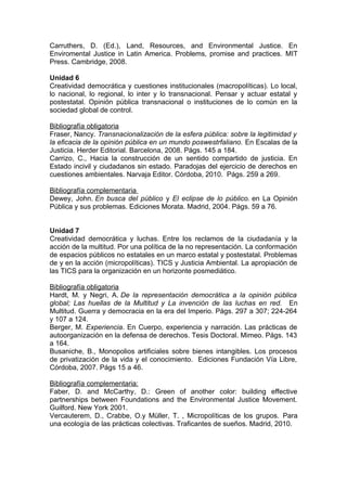 Carruthers, D. (Ed.), Land, Resources, and Environmental Justice. En
Enviromental Justice in Latin America. Problems, promise and practices. MIT
Press. Cambridge, 2008.

Unidad 6
Creatividad democrática y cuestiones institucionales (macropolíticas). Lo local,
lo nacional, lo regional, lo inter y lo transnacional. Pensar y actuar estatal y
postestatal. Opinión pública transnacional o instituciones de lo común en la
sociedad global de control.

Bibliografía obligatoria
Fraser, Nancy. Transnacionalización de la esfera pública: sobre la legitimidad y
la eficacia de la opinión pública en un mundo poswestrfaliano. En Escalas de la
Justicia. Herder Editorial. Barcelona, 2008. Págs. 145 a 184.
Carrizo, C., Hacia la construcción de un sentido compartido de justicia. En
Estado incivil y ciudadanos sin estado. Paradojas del ejercicio de derechos en
cuestiones ambientales. Narvaja Editor. Córdoba, 2010. Págs. 259 a 269.

Bibliografía complementaria
Dewey, John. En busca del público y El eclipse de lo público. en La Opinión
Pública y sus problemas. Ediciones Morata. Madrid, 2004. Págs. 59 a 76.


Unidad 7
Creatividad democrática y luchas. Entre los reclamos de la ciudadanía y la
acción de la multitud. Por una política de la no representación. La conformación
de espacios públicos no estatales en un marco estatal y postestatal. Problemas
de y en la acción (micropolíticas). TICS y Justicia Ambiental. La apropiación de
las TICS para la organización en un horizonte posmediático.

Bibliografía obligatoria
Hardt, M. y Negri, A. De la representación democrática a la opinión pública
global; Las huellas de la Multitud y La invención de las luchas en red. En
Multitud. Guerra y democracia en la era del Imperio. Págs. 297 a 307; 224-264
y 107 a 124.
Berger, M. Experiencia. En Cuerpo, experiencia y narración. Las prácticas de
autoorganización en la defensa de derechos. Tesis Doctoral. Mimeo. Págs. 143
a 164.
Busaniche, B., Monopolios artificiales sobre bienes intangibles. Los procesos
de privatización de la vida y el conocimiento. Ediciones Fundación Vía Libre,
Córdoba, 2007. Págs 15 a 46.

Bibliografía complementaria:
Faber, D. and McCarthy, D.: Green of another color: building effective
partnerships between Foundations and the Environmental Justice Movement.
Guilford. New York 2001.
Vercauterem, D., Crabbe, O.y Müller, T. , Micropolíticas de los grupos. Para
una ecología de las prácticas colectivas. Traficantes de sueños. Madrid, 2010.
 