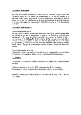 4. Régimen de dictado

Se prevé una reunión semanal de cuatro horas de duración los días miércoles.
En primer lugar tendrán lugar las exposiciones sobre los contenidos y la
discusión de los textos propuestos. En segundo lugar se realizará una hora de
tutoría en la que los estudiantes serán orientados para el análisis y discusión
de la bibliografía y para la presentación del texto monográfico de evaluación del
seminario.

5. Régimen de evaluación

Para estudiantes de grado:
Coloquio final donde los estudiantes deberán presentar un trabajo monográfico
que dé cuenta de una investigación, ya sea de clarificación y profundización
conceptual o de base empírica, tomando en cuenta la lectura crítica y
comprensiva de la bibliografía de la materia. Dicho trabajo será desarrollado
durante el cursado, destinando para ello 8 horas de tutoría donde se realizará
el seguimiento y evaluación de los avances. Formalmente el trabajo deberá
contar hasta 15 páginas, interlineado sencillo y demás requisitos editoriales
usuales.

Para estudiantes de posgrado:
Presentación de un trabajo final. Formalmente el trabajo deberá contar hasta
20 páginas, interlineado sencillo y demás requisitos editoriales usuales.

6. Aranceles

Estudiantes y docentes del IIFAP y de la Facultad de Filosofía y Humanidades
sin cargo.

Público en general: Inscripción: $50, cuota mensual $100 (3 meses).
Se otorgarán 5 becas para miembros de organizaciones ambientalistas.


Informes e inscripciones: IIFAP de lunes a viernes de 10 a 16 en Av. Gral Paz
154, 2º piso.
 