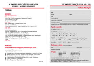 VI SEMINÁRIO DE EDUCAÇÃO SEXUAL APF – 2014 
RECURSOS E MATERIAIS PEDAGÓGICOS 
WORKSHOPS 
Recursos e Materiais Pedagógicos para a Educação Sexual 
Mínimo de 10 e máximo de 20 inscrições em cada Workshop 
1.ª edição – 14:00h; 2.ª edição – 16:00h 
W1 – “O corpo das palavras”: kit bibliográfico para apoio à educação sexual de crianças—Vera Carnapete 
W2– “Bicho de sete cabeças” e “Sex trivial”: educação sexual para adolescentes—Andreia Sanbento 
W3– “Sex and politics”: educação sexual e participação cívica de jovens—Sónia Lopes 
W4– “O gabinete do aluno e a promoção da educação para a saúde na escola”—Eugénia Lemos 
W5– “Cinema e Educação Sexual”—Carlos Moreno 
W6– “Teatro e Educação Sexual”—Margarida Albergaria* 
* a confirmar 
PROGRAMA 
SEMINÁRIO 
8:45h – Abertura do secretariado 
9:00h – Mesa de Abertura 
António Filhó – Presidente Associação para o Planeamento da Família (APF) 
Direcção-Geral da Educação (ME)* 
Direcção-Geral da Saúde (MS)* 
9:30h – Tertúlia 
Cenário actual das Políticas de Educação e Educação Sexual 
Moderador: Fernanda Câncio* 
Com Ana Maria Bettencourt (CNE), Margarida Gaspar de Matos (FMH) e Duarte Vilar (APF) 
10:30h – Pausa 
10:45h – Plenário 
Materiais e recursos pedagógicos 
Moderador: Fernanda Branco (APF Algarve e CF de Professores de Portimão e Monchique) 
11:00h – Sex and Politics (jogo interactivo) - Inês Malta (APF Lx) 
11:20h – #ON_Sex (jogo interactivo) - Sónia Duarte Lopes (APF Lx) 
11:40h – No meu Tempo… Amores e Sexualidades – Comparando Gerações (filme) - Duarte Vilar (APF) 
12:00h – Linha do professor (serviço) - Paula Pinto (IPDJ) 
12.20h – Sex Trivial (jogo interactivo) - Vera Carnapete (APF Centro) 
Debate 
13:00h – Pausa 
VI SEMINÁRIO DE EDUCAÇÃO SEXUAL APF – 2014 
FICHA DE INSCRIÇÃO 
NOME ______________________________________________________________________________________________________ 
TELEFONE _______________________________________ TELEMÓVEL _________________________________________________ 
EMAIL ______________________________________________________________________________________________________ 
LOCAL DE TRABALHO __________________________________________________________________________________________ 
FUNÇÃO/ CARGO DESEMPENHADO ______________________________________________________________________________ 
HABILITAÇÕES ACADÉMICAS ___________________________________________________________________________ 
Estes dados só serão usados pelo Centro de Formação APF para efeitos de tratamento de informação relacionada com a formação 
Tipo de inscrição 
No SEMINÁRIO (assinale com cruz)  
No(s) WORKSHOP(s) (assinale as suas opções com cruz): 
(1.ª edição – 14h) W1  W2  W3  W4  W5  
(2.ª edição – 16h) W1  W2  W3  W4  W5  
PAGAMENTO: TRANSFERÊNCIA  no valor de ____________ € DATA _______/_______/_______ 
ou CHEQUE  no valor de ____________ € DATA _______/_______/_______ 
SÓCIO/A da APF ? SIM  NÃO  SÓCIO/A n.º _____________________ 
Dados para recibo (preenchimento obrigatório) 
NOME _______________________________________________________________N.º de contribuinte ______________________ 
MORADA com código postal ___________________________________________________________________________________ 
Preços SEMINÁRIO + WORKSHOP 45€ (40€ para sócios da APF) 
SEMINÁRIO + WORKSHOP 35€ (30€ para sócios da APF) 
SEMINÁRIO 25€ (20€ para sócios da APF) 
WORKSHOP 15€ (10€ para sócios da APF) 
PAGAMENTOS POR TRANSFERÊNCIA BANCÁRIA PARA O NIB 0033 0000 50080 10 1095 05 
CHEQUES À ORDEM de ASSOCIAÇÃO PARA O PLANEAMENTO DA FAMÍLIA 
INSCRIÇÕES SÓ SÃO VÁLIDAS mediante envio de FICHA DE INSCRIÇÃO+COMPROVATIVO DE PAGAMENTO até dia 3/9/2014 
CONTACTOS: MADALENA CUNHA - TEL. 21 3853993 - FAX. 21 3887379 - Email: apfsede@apf.pt 
