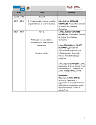 5-dic-09


    Hora                      Tema                                 Ponente

12:30- 12:45                 RECESO

12:45 – 13:30   4. Prospectiva para nuevos modelos    Mtra. Patricia GONZÁLEZ
                arquitectónicos. El caso Chihuahua.   RODRÍGUEZ, Procuradora General
                                                      de Justicia del Estado de
                                                      Chihuahua
13:30 – 14:30                 Foro 1.                 1. Mtra. Patricia GONZÁLEZ
                                                      RODRÍGUEZ, Procuradora General
                                                      de Justicia del Estado de
                    Análisis de buenas prácticas      Chihuahua
                   Arquitectónicas en el Sistema
                             Acusatorio.              2. Arq. Mario Alberto VALDEZ
                                                      HERNÁNDEZ, Director de
                                                      Edificación de la Secretaría de
                        Puesta en común.              Infraestructura y Desarrollo
                                                      Urbano del Estado de Baja
                                                      California

                                                      3. Lic. Alejandro PONCE DE LEÓN,
                                                      Subdirector Reforma Justicia Penal
                                                      Consultor USAID | Programa de
                                                      Apoyo en Seguridad y Justicia

                                                      Moderador:
                                                      Mtro. Horacio PÉREZ ORTEGA¸
                                                      Director de Cooperación y
                                                      Seguimiento de la Secretaría Técnica
                                                      del Consejo de Coordinación para la
                                                      Implementación del Sistema de
                                                      Justicia Penal.




                                                                                         2
 