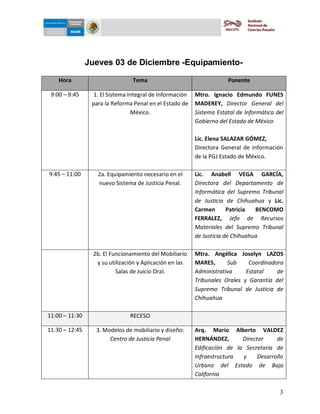 5-dic-09




                Jueves 03 de Diciembre -Equipamiento-

    Hora                         Tema                                 Ponente

 9:00 – 9:45      1. El Sistema Integral de Información   Mtro. Ignacio Edmundo FUNES
                 para la Reforma Penal en el Estado de    MADEREY, Director General del
                                 México.                  Sistema Estatal de Informática del
                                                          Gobierno del Estado de México

                                                          Lic. Elena SALAZAR GÓMEZ,
                                                          Directora General de Información
                                                          de la PGJ Estado de México.

9:45 – 11:00       2a. Equipamiento necesario en el       Lic. Anabell VEGA GARCÍA,
                   nuevo Sistema de Justicia Penal.       Directora del Departamento de
                                                          Informática del Supremo Tribunal
                                                          de Justicia de Chihuahua y Lic.
                                                          Carmen       Patricia  BENCOMO
                                                          FERRALEZ, Jefa de Recursos
                                                          Materiales del Supremo Tribunal
                                                          de Justicia de Chihuahua

                 2b. El Funcionamiento del Mobiliario     Mtra. Angélica Joselyn LAZOS
                  y su utilización y Aplicación en las    MARES,      Sub     Coordinadora
                          Salas de Juicio Oral.           Administrativa     Estatal    de
                                                          Tribunales Orales y Garantía del
                                                          Supremo Tribunal de Justicia de
                                                          Chihuahua

11:00 – 11:30                   RECESO

11:30 – 12:45     3. Modelos de mobiliario y diseño:      Arq. Mario Alberto VALDEZ
                       Centro de Justicia Penal           HERNÁNDEZ,       Director     de
                                                          Edificación de la Secretaría de
                                                          Infraestructura  y     Desarrollo
                                                          Urbano del Estado de Baja
                                                          California

                                                                                          3
 