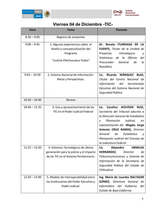 5-dic-09



                     Viernes 04 de Diciembre -TIC-
    Hora                        Tema                                   Ponente

 8:30 – 9:00            Registro de asistentes

 9:00 – 9:45      1. Algunas experiencias sobre el        Dr. Renato ITURRIAGA DE LA
                   diseño y conceptualización del         FUENTE, Titular de la Unidad de
                             Programa                     Proyectos     Estratégicos    y
                                                          Sistémicos de la Oficina del
                    “Justicia Efectiva para Todos”
                                                          Procurador    General    de  la
                                                          República

9:45 – 10:30     2. Sistema Nacional de Información:      Lic. Ricardo MÁRQUEZ BLAS,
                         Retos y Perspectivas.            Titular del Centro Nacional de
                                                          Información del Secretariado
                                                          Ejecutivo del Sistema Nacional de
                                                          Seguridad Pública

10:30 – 10:40                  Receso

10:40 – 11:35       3. Uso y aprovechamiento de las       Lic. Carolina ACEVEDO RUIZ,
                     TIC en el Poder Judicial Federal     Secretaria del Tribunal adscrita a
                                                          la Dirección General de Estadística
                                                          y     Planeación    Judicial,    en
                                                          representación del Magdo. Jorge
                                                          Antonio CRUZ RAMOS, Director
                                                          General      de    Estadística    y
                                                          Planeación Judicial del Consejo de
                                                          la Judicatura Federal
11:35 – 12:20    4. Sistemas Tecnológicos de última       Lic.      Alejandro      ORNELAS
                generación para la policía y el impacto   HERNÁNDEZ,         Director      de
                de las TIC en el Sistema Penitenciario.   Telecomunicaciones y Sistema de
                                                          Información de la Secretaría de
                                                          Seguridad Pública del Estado de
                                                          Chihuahua

12:20 – 13:00   5. Modelo de Interoperabilidad entre      Ing. María de Lourdes BALTAZAR
                las Instituciones del Poder Ejecutivo y   GÓMEZ, Directora General de
                             Poder Judicial.              Informática del Gobierno del
                                                          Estado de Baja California

                                                                                           5
 