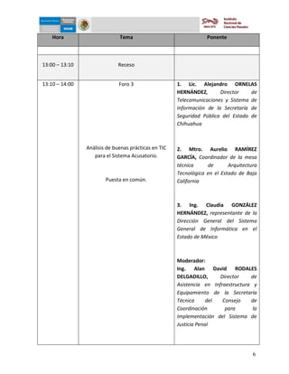 5-dic-09


    Hora                      Tema                                Ponente



13:00 – 13:10                Receso


13:10 – 14:00                 Foro 3                  1. Lic. Alejandro ORNELAS
                                                      HERNÁNDEZ,       Director    de
                                                      Telecomunicaciones y Sistema de
                                                      Información de la Secretaría de
                                                      Seguridad Pública del Estado de
                                                      Chihuahua



                Análisis de buenas prácticas en TIC   2. Mtro. Aurelio RAMÍREZ
                   para el Sistema Acusatorio.        GARCÍA, Coordinador de la mesa
                                                      técnica     de       Arquitectura
                                                      Tecnológica en el Estado de Baja
                        Puesta en común.              California



                                                      3. Ing. Claudia GONZÁLEZ
                                                      HERNÁNDEZ, representante de la
                                                      Dirección General del Sistema
                                                      General de Informática en el
                                                      Estado de México



                                                      Moderador:
                                                      Ing. Alan David RODALES
                                                      DELGADILLO,      Director    de
                                                      Asistencia en Infraestructura y
                                                      Equipamiento de la Secretaría
                                                      Técnica      del  Consejo    de
                                                      Coordinación       para       la
                                                      Implementación del Sistema de
                                                      Justicia Penal




                                                                                     6
 