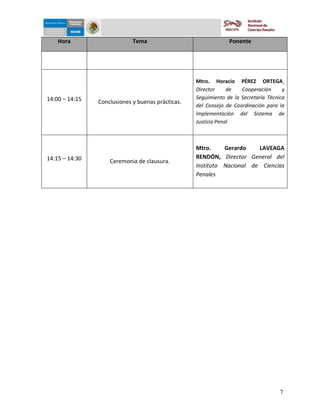 5-dic-09


    Hora                     Tema                               Ponente




                                                   Mtro. Horacio PÉREZ ORTEGA¸
                                                   Director     de   Cooperación      y
14:00 – 14:15                                      Seguimiento de la Secretaría Técnica
                Conclusiones y buenas prácticas.
                                                   del Consejo de Coordinación para la
                                                   Implementación del Sistema de
                                                   Justicia Penal



                                                   Mtro.     Gerardo    LAVEAGA
14:15 – 14:30                                      RENDÓN, Director General del
                    Ceremonia de clausura.
                                                   Instituto Nacional de Ciencias
                                                   Penales




                                                                                     7
 