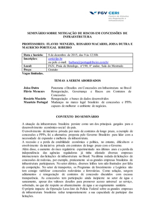 SEMINÁRIO SOBRE MITIGAÇÃO DE RISCOS EM CONCESSÕES DE
INFRAESTRUTURA
PROFESSORES: FLAVIO MENEZES, ROSARIO MACARIO, JOISA DUTRA E
MAURICIO PORTUGAL RIBEIRO
Data e horário: 8 de dezembro de 2015, das 9 às 12:30h
Inscrições: ceri@fgv.br
ou pelo e-mail: barbara@portugalribeiro.com.br
Local: FGV, Praia de Botafogo, n°190, 8° andar, Sala do Mestrado
Preço: Gratuito
Vagas limitadas.
TEMAS A SEREM ABORDADOS
Joisa Dutra Panorama e Desafios em Concessões em Infraestrutura no Brasil
Flávio Menezes Renegociação, Governança e Riscos em Contratos de
Concessões
Rosário Macário Renegociação e banco de dados desenvolvidos
Maurício Portugal Mudanças no marco legal brasileiro de concessões e PPPs
capazes de melhorar o ambiente de negócios.
CONTEXTO DO SEMINÁRIO
A situação da infraestrutura brasileira persiste como um dos principais gargalos para o
desenvolvimento econômico-social do país.
O envolvimento de iniciativa privada por meio de contratos de longo prazo, a exemplo de
concessões e PPPs, foi a alternativa proposta pelo Governo Brasileiro para lidar com a
necessidade de expansão e melhoria da infraestrutura.
A recessão e a perda da estabilidade econômica e política, no entanto, dificultam o
envolvimento da iniciativa privada em contratos de longo prazo com o Governo.
Além disso, o aumento do risco regulatório experimentado nos últimos anos e a perda da
independência das agências reguladoras já tinha afastado diversas empresas
internacionais das licitações de infraestrutura no Brasil. Na última rodada de licitações de
concessões de rodovias, por exemplo, praticamente só as grandes empresas brasileiras de
infraestrutura participaram. No setor elétrico, diversos leilões tem sido frustrados por falta
de competição. No setor de transportes, os Programas de Investimento e Logística não
tem consigo viabilizar concessões rodoviárias e ferroviárias. Como solução, surgem
aditamentos e renegociação de contratos de concessão discutidos com escassa
transparência. As concessões tem participação ainda incipiente no setor de água e
saneamento, apesar dos vultosos desafios para promover acesso universal ao serviço,
sobretudo, no que diz respeito ao abastecimento de água e ao esgotamento sanitário.
O próprio impacto da Operação Lava-Jato da Polícia Federal sobre as grandes empresas
de infraestrutura brasileiras reduz temporariamente a sua capacidade de participar das
licitações.
 