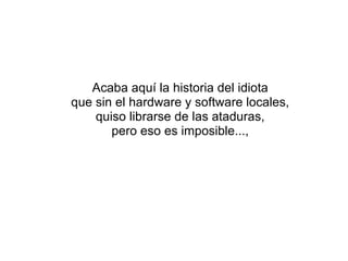 Acaba aquí la historia del idiota que sin el hardware y software locales, quiso librarse de las ataduras, pero eso es imposible..., 