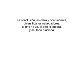 La conclusión, es clara y contundente, diversifica tus navegadores, si uno no va, el otro lo supera, y así todo funciona. 