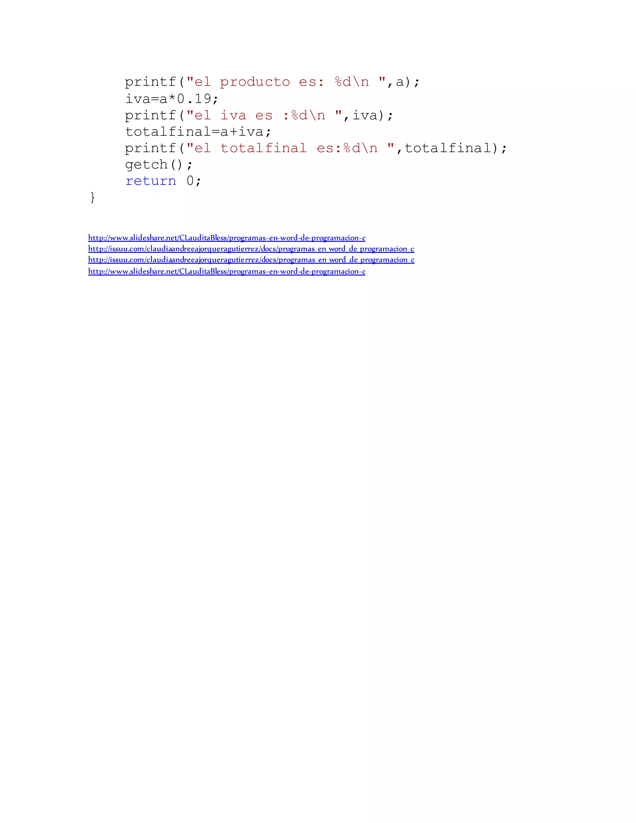 printf("el producto es: %dn ",a);
iva=a*0.19;
printf("el iva es :%dn ",iva);
totalfinal=a+iva;
printf("el totalfinal es:%dn ",totalfinal);
getch();
return 0;
}
http://www.slideshare.net/CLauditaBless/programas-en-word-de-programacion-c
http://issuu.com/claudiaandreeajorqueragutierrez/docs/programas_en_word_de_programacion_c
http://issuu.com/claudiaandreeajorqueragutierrez/docs/programas_en_word_de_programacion_c
http://www.slideshare.net/CLauditaBless/programas-en-word-de-programacion-c
 