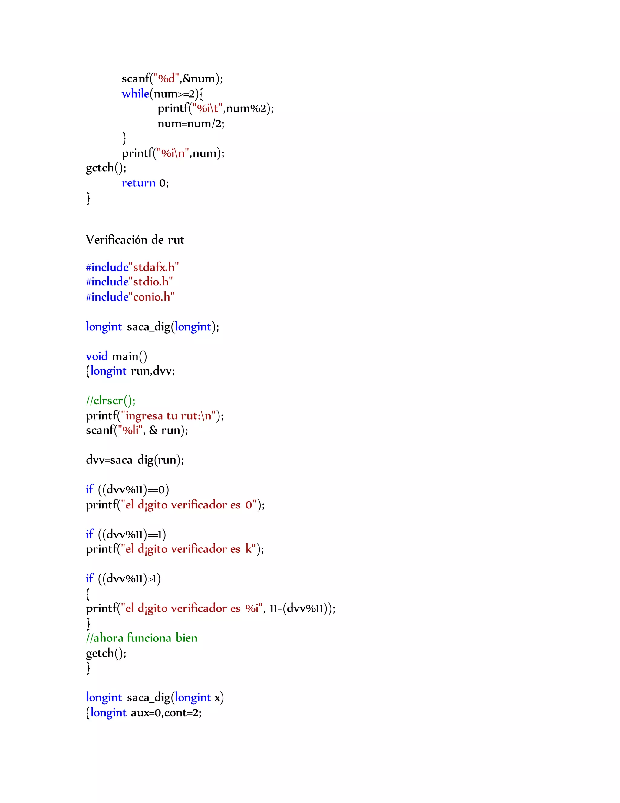 scanf("%d",&num);
while(num>=2){
printf("%it",num%2);
num=num/2;
}
printf("%in",num);
getch();
return 0;
}
Verificación de rut
#include"stdafx.h"
#include"stdio.h"
#include"conio.h"
longint saca_dig(longint);
void main()
{longint run,dvv;
//clrscr();
printf("ingresa tu rut:n");
scanf("%li", & run);
dvv=saca_dig(run);
if ((dvv%11)==0)
printf("el d¡gito verificador es 0");
if ((dvv%11)==1)
printf("el d¡gito verificador es k");
if ((dvv%11)>1)
{
printf("el d¡gito verificador es %i", 11-(dvv%11));
}
//ahora funciona bien
getch();
}
longint saca_dig(longint x)
{longint aux=0,cont=2;
 