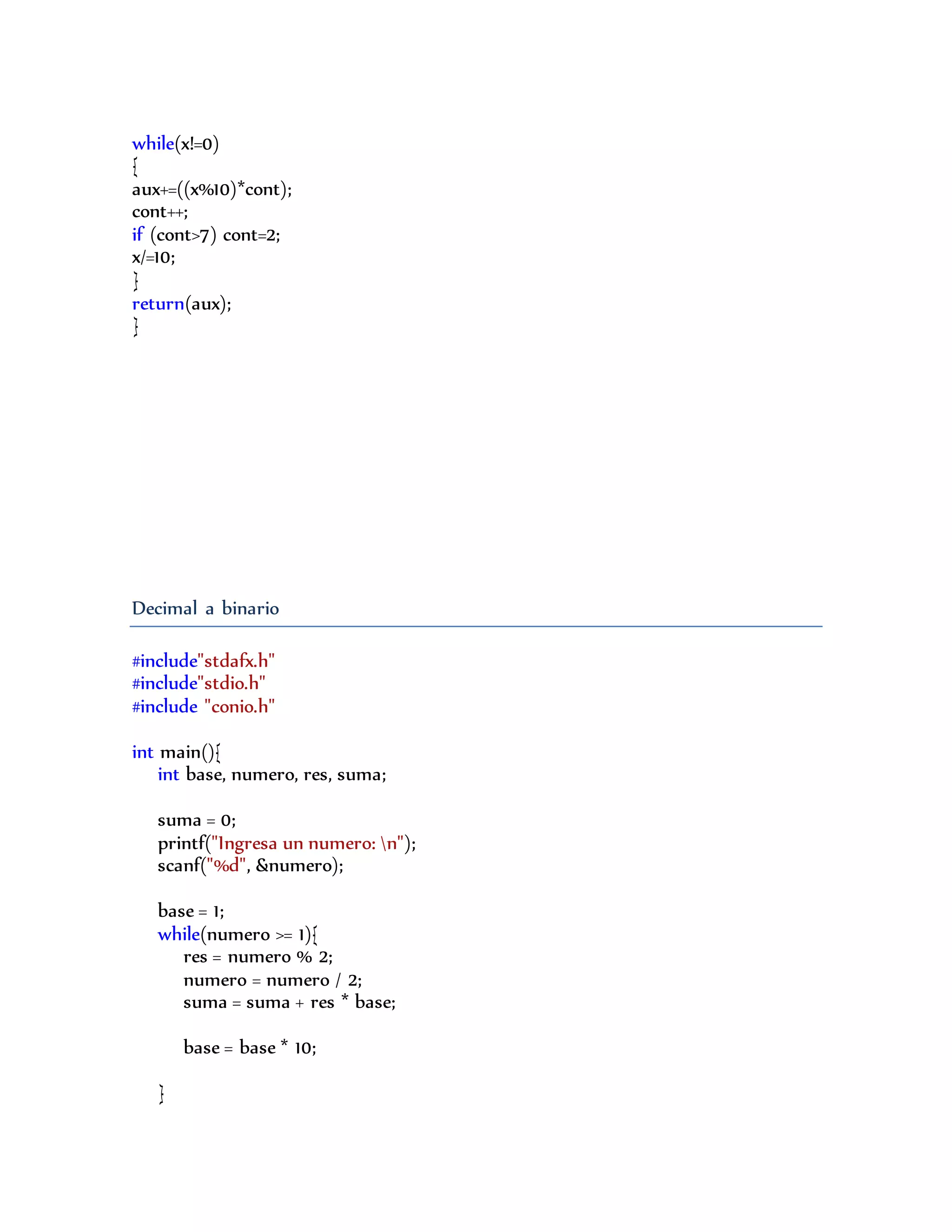 while(x!=0)
{
aux+=((x%10)*cont);
cont++;
if (cont>7) cont=2;
x/=10;
}
return(aux);
}
Decimal a binario
#include"stdafx.h"
#include"stdio.h"
#include "conio.h"
int main(){
int base, numero, res, suma;
suma = 0;
printf("Ingresa un numero: n");
scanf("%d", &numero);
base = 1;
while(numero >= 1){
res = numero % 2;
numero = numero / 2;
suma = suma + res * base;
base = base * 10;
}
 