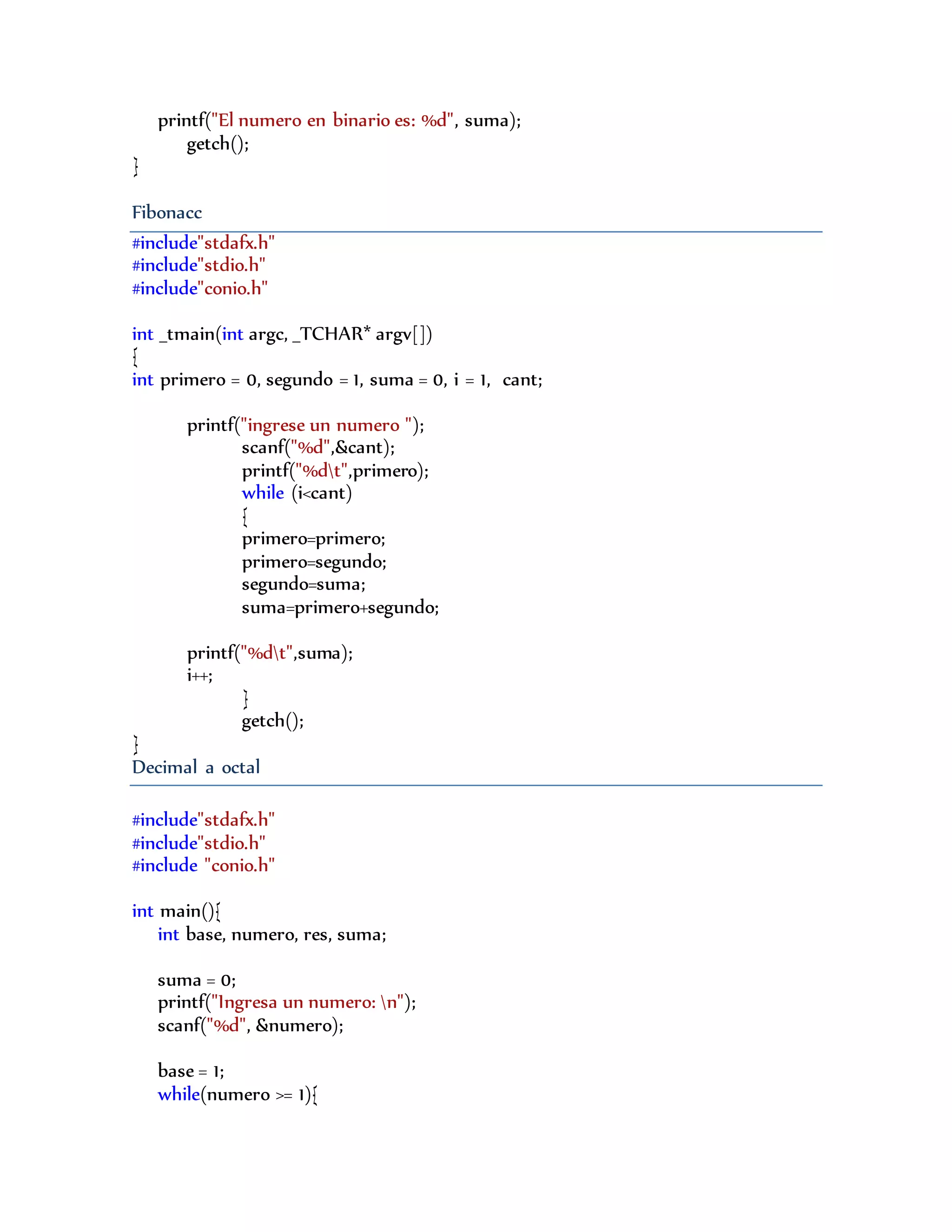 printf("El numero en binario es: %d", suma);
getch();
}
Fibonacc
#include"stdafx.h"
#include"stdio.h"
#include"conio.h"
int _tmain(int argc, _TCHAR* argv[])
{
int primero = 0, segundo = 1, suma = 0, i = 1, cant;
printf("ingrese un numero ");
scanf("%d",&cant);
printf("%dt",primero);
while (i<cant)
{
primero=primero;
primero=segundo;
segundo=suma;
suma=primero+segundo;
printf("%dt",suma);
i++;
}
getch();
}
Decimal a octal
#include"stdafx.h"
#include"stdio.h"
#include "conio.h"
int main(){
int base, numero, res, suma;
suma = 0;
printf("Ingresa un numero: n");
scanf("%d", &numero);
base = 1;
while(numero >= 1){
 