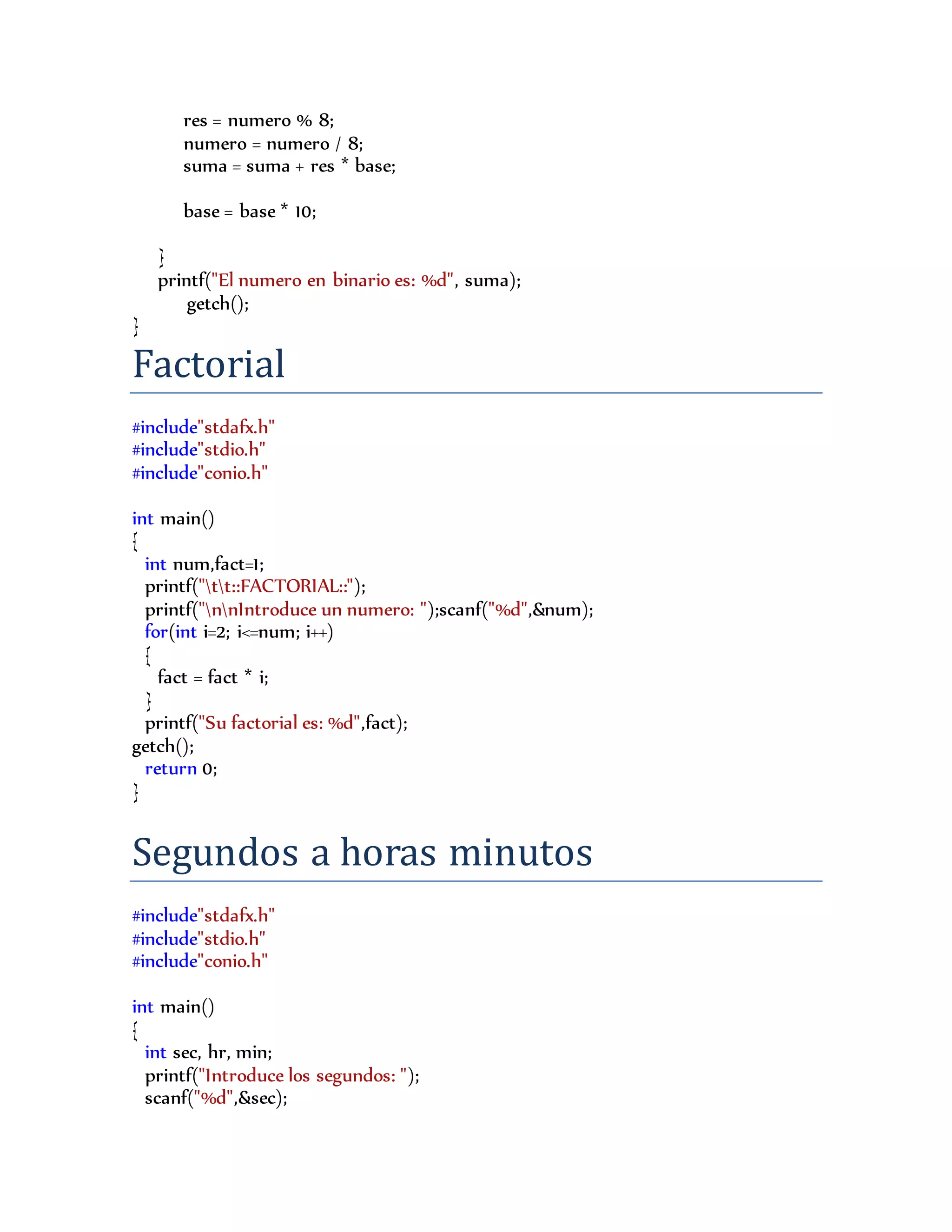 res = numero % 8;
numero = numero / 8;
suma = suma + res * base;
base = base * 10;
}
printf("El numero en binario es: %d", suma);
getch();
}
Factorial
#include"stdafx.h"
#include"stdio.h"
#include"conio.h"
int main()
{
int num,fact=1;
printf("tt::FACTORIAL::");
printf("nnIntroduce un numero: ");scanf("%d",&num);
for(int i=2; i<=num; i++)
{
fact = fact * i;
}
printf("Su factorial es: %d",fact);
getch();
return 0;
}
Segundos a horas minutos
#include"stdafx.h"
#include"stdio.h"
#include"conio.h"
int main()
{
int sec, hr, min;
printf("Introduce los segundos: ");
scanf("%d",&sec);
 