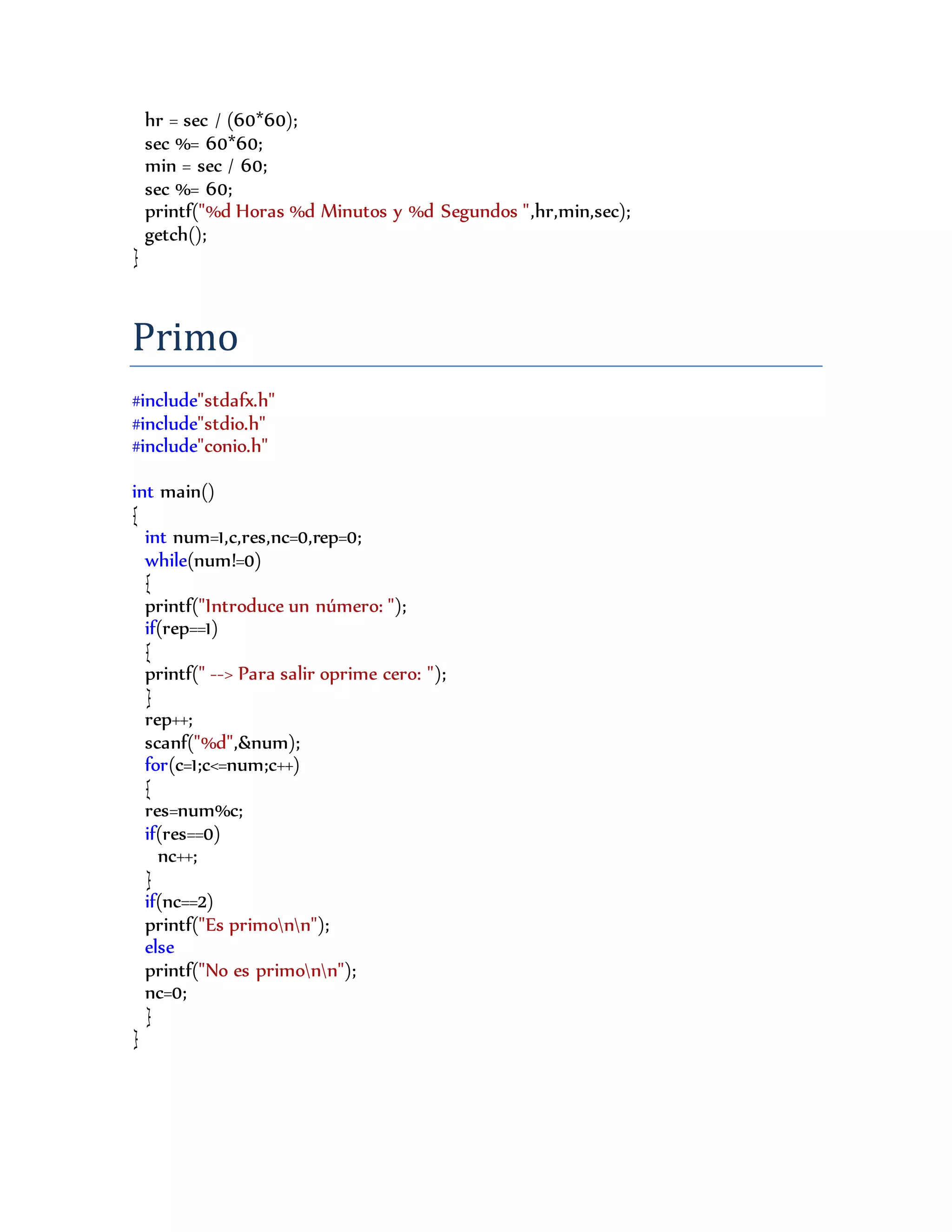 hr = sec / (60*60);
sec %= 60*60;
min = sec / 60;
sec %= 60;
printf("%d Horas %d Minutos y %d Segundos ",hr,min,sec);
getch();
}
Primo
#include"stdafx.h"
#include"stdio.h"
#include"conio.h"
int main()
{
int num=1,c,res,nc=0,rep=0;
while(num!=0)
{
printf("Introduce un número: ");
if(rep==1)
{
printf(" --> Para salir oprime cero: ");
}
rep++;
scanf("%d",&num);
for(c=1;c<=num;c++)
{
res=num%c;
if(res==0)
nc++;
}
if(nc==2)
printf("Es primonn");
else
printf("No es primonn");
nc=0;
}
}
 