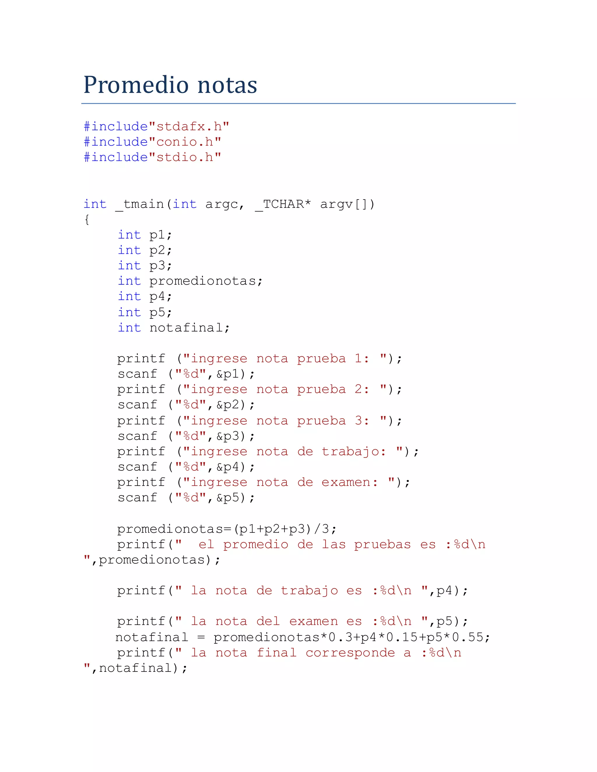 Promedio notas
#include"stdafx.h"
#include"conio.h"
#include"stdio.h"
int _tmain(int argc, _TCHAR* argv[])
{
int p1;
int p2;
int p3;
int promedionotas;
int p4;
int p5;
int notafinal;
printf ("ingrese nota prueba 1: ");
scanf ("%d",&p1);
printf ("ingrese nota prueba 2: ");
scanf ("%d",&p2);
printf ("ingrese nota prueba 3: ");
scanf ("%d",&p3);
printf ("ingrese nota de trabajo: ");
scanf ("%d",&p4);
printf ("ingrese nota de examen: ");
scanf ("%d",&p5);
promedionotas=(p1+p2+p3)/3;
printf(" el promedio de las pruebas es :%dn
",promedionotas);
printf(" la nota de trabajo es :%dn ",p4);
printf(" la nota del examen es :%dn ",p5);
notafinal = promedionotas*0.3+p4*0.15+p5*0.55;
printf(" la nota final corresponde a :%dn
",notafinal);
 