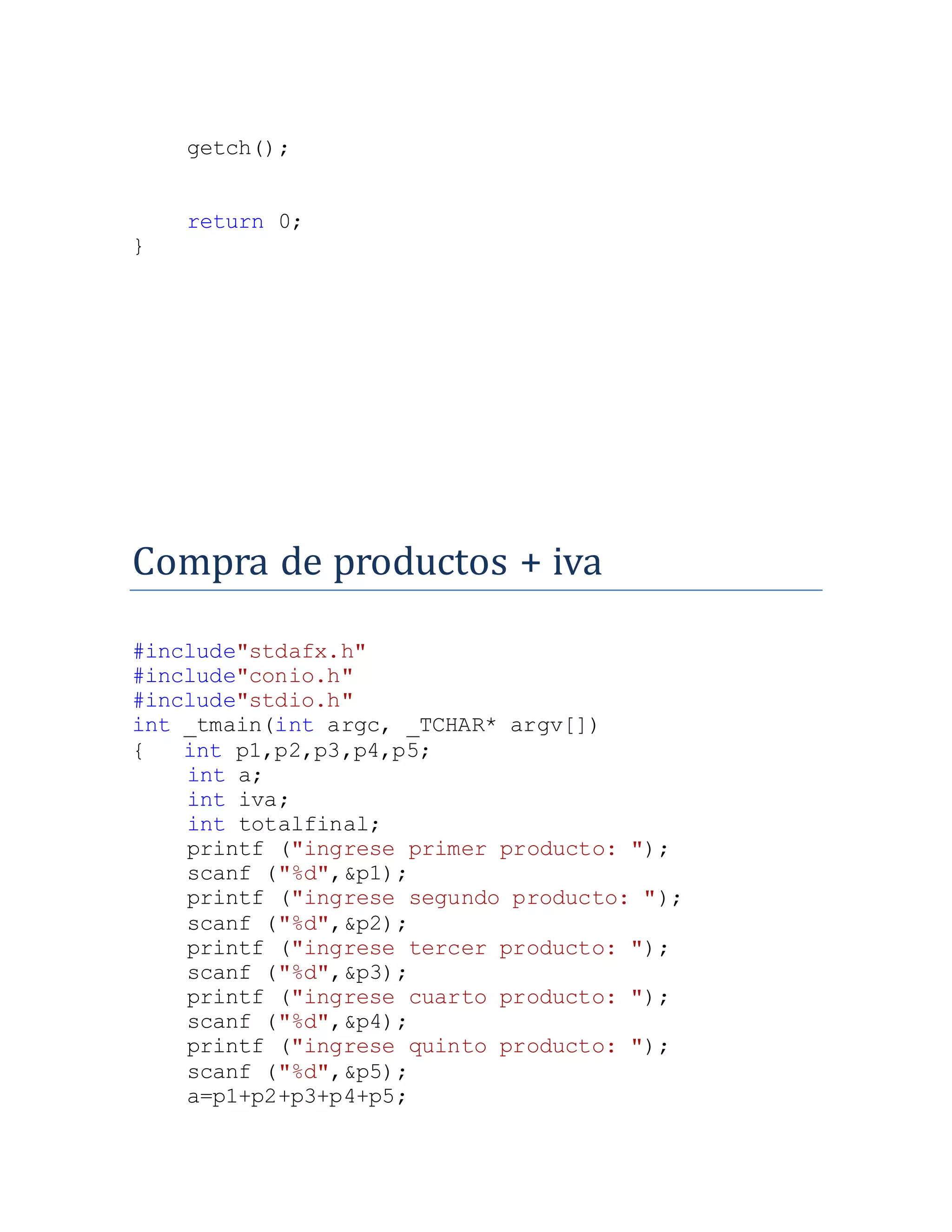 getch();
return 0;
}
Compra de productos + iva
#include"stdafx.h"
#include"conio.h"
#include"stdio.h"
int _tmain(int argc, _TCHAR* argv[])
{ int p1,p2,p3,p4,p5;
int a;
int iva;
int totalfinal;
printf ("ingrese primer producto: ");
scanf ("%d",&p1);
printf ("ingrese segundo producto: ");
scanf ("%d",&p2);
printf ("ingrese tercer producto: ");
scanf ("%d",&p3);
printf ("ingrese cuarto producto: ");
scanf ("%d",&p4);
printf ("ingrese quinto producto: ");
scanf ("%d",&p5);
a=p1+p2+p3+p4+p5;
 