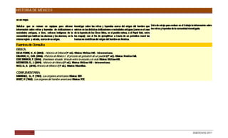 HISTORIA DE MÉXICO I

en un mapa.

Solicitar que se reúnan en equipos para obtener          Investigar sobre los mitos y leyendas acerca del origen del hombre que Lista de cotejo para evaluar en el trabajo la información sobre
información sobre mitos y leyendas de civilizaciones o   existen en las distintas civilizaciones o sociedades antiguas (como es el caso los mitos y leyendas de la comunidad investigada.
sociedades antiguas, o bien, culturas indígenas de la    de la leyenda de los C inco S  oles, en el pueblo nahua, o el Popol Vuh, entre
comunidad que habitan las alumnas y los alumnos, en la   los mayas); con el fin de ejemplificar a través de un periódico mural las
misma región y estado, acerca de su origen.              teorías no científicas del origen del hombre en América.

Fuentes de Consulta
B IC
 ÁS A:
D LA TO R , V., E (2002). Historia de México (1ª ed.). México: McG Hill – Interamericana.
 E       RE      .                                                raw
D LG O C G (2006). Historia de México I. El proceso de gestación de un pueblo (4ª ed.). México: P
 E AD , ., .M.                                                                                    rentice Hall.
D BAR IG F. (2006). Enseñanza situada: Vínculo entre la escuela y la vida. México: McG
 ÍAZ     R A,                                                                           raw-Hill.
MC R G R G J (2009). Historia de México (1ª ed.). México: McG Hill – Interamericana.
   G E O , ., .                                                 raw
R O D E. (2010).Historia de México I (1ª ed.). México: Macmillan.
 IC , .,

C MP
 O LEMENTARIA:
MAR TÍNE D P (1987). Los orígenes americanos México: S P
        Z, ., .                               .         E.
R T, P (1960). Los orígenes del hombre americano. México: FC .
 IVE .                                                      E




              17                                                                                                                                                            DGB/DCA/02-2011
 
