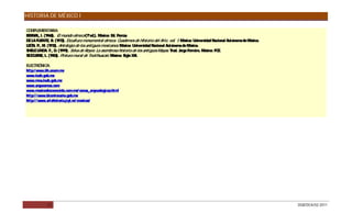 HISTORIA DE MÉXICO I

COMPLEMENTAR     IA:
BE NAL, I. (1968). El mundo olmeca (1ªed.). México: E P
  R                                                  d. orrúa
D LA FUE , B. (1973). Escultura monumental olmeca. C
 E       NTE                                              uadernos de Historia del Arte, vol. 1. México: Universidad Nacional Autónoma de México.
LE N. P M. (1972). Antología de los antiguos mexicanos México: Universidad Nacional Autónoma de México.
  Ó .,                                                  .
S LE LIND F., D (1999). Selva de R
 HE         A.     .                 eyes: La asombrosa historia de los antiguos Mayas Trad. J
                                                                                        .        orge Ferreiro. México: FC .
                                                                                                                          E
S J UR , L. (1983). Pintura mural de Teotihuacán. México: S XXI.
 E O NE                                                      iglo

ELEC ÓNIC
     TR      A:
http:/ www.iih.unam.mx
www.inah.gob.mx
www.mna.inah.gob.mx
www.arqueomex.com
www.mexicodesconocido.com.mx/ zonas_arqeuologicas.html
http:/ / www.bicentenario.gob.mx
http:/ / www.artehistoria.jcyl.es/ cronicas/




             21                                                                                                                                     DGB/DCA/02-2011
 