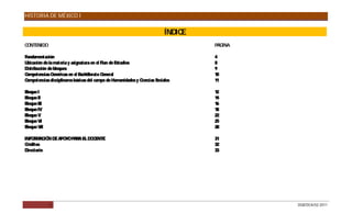 HISTORIA DE MÉXICO I


                                                                            ÍNDICE
C NTENIDO
 O                                                                                   P INA
                                                                                      ÁG

Fundamentación                                                                       4
Ubicación de la materia y asignatura en el P de E
                                             lan    studios                          8
Distribución de bloques                                                              9
Competencias G  enéricas en el Bachillerato General                                  10
Competencias disciplinares básicas del campo de Humanidades y Ciencias Sociales      11

Bloque I                                                                             12
Bloque II                                                                            14
Bloque III                                                                           16
Bloque IV                                                                            18
Bloque V                                                                             22
Bloque VI                                                                            25
Bloque VII                                                                           28

INFO MAC N DE AP Y P A E DO E
     R IÓ       O O AR L C NTE                                                       31
Créditos                                                                             32
Directorio                                                                           33




             3                                                                               DGB/DCA/02-2011
 