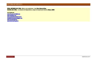 HISTORIA DE MÉXICO I

MO A, J S MAR LUIS (1936). México y sus revoluciones. 3 vols. P
   R OÉ        ÍA    .                                          arís: Librería de Rosa.
VILLO O LUIS (1953). La revolución de Independencia, ensayo de interpretación histórica. México, UNAM.
     R,     .

ELEC ÓNIC :
    TR      AS
www.iih.unam.mx/ bibliotecas
www.enciclonet.com
www.mexicodesconocido.com.mx
mundohistoriamexico.blogspot.com
www.mna.inah.gob.mx
www.bicentenario.gob.mx




            30                                                                                           DGB/DCA/02-2011
 