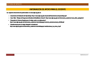 HISTORIA DE MÉXICO I


                                             INFO MAC N DE APO PAR EL DO ENTE
                                                 R   IÓ       YO  A     C
Los siguientes documentos los podrá localizar en www.dgb.sep.gob.mx

    Lineamientos de Evaluación del Aprendizaje: http:/ / www.dgb.sep.gob.mx/ portada/ lineamientos-eval-aprendizaje.pdf
    Curso Taller: “Manejo de Programas de Estudios del Bachillerato General”: http:/ www.dgb.sep.gob.mx/ informacion_academica/ curso_taller_mpebg.html
    “Compendio de Técnicas G rupales para el trabajo escolar con adolescentes”:
     http:/ / www.dgb.sep.gob.mx/ informacion_academica/ materialdeapoyo/ material_autoinstruccional_vol%202.pdf
    “Consideraciones para el trabajo Colegiado en Academias”:
     http:/ www.dgb.sep.gob.mx/ información_academica/ materialdeapoyo/ consideraciones_tca_riems_vf.pdf




            31                                                                                                                                   DGB/DCA/02-2011
 