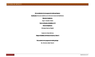 HISTORIA DE MÉXICO I




                               E la actualización de este programa de estudio participaron:
                                n

                       Coordinación: Dirección Académica de la Dirección General del Bachillerato.

                                                  Elaborador disciplinario:

                                                Jorge S G
                                                       . onzález Cedeño

                                          Centro de Estudios de Bachillerato 4/ 2

                                                  Asesores disciplinarios:

                                               Atahualpa Espinosa Magaña



                                               Claudio de la R Martínez
                                                              osa

                                  Colegio de Bachilleres del Estado de Querétaro, Plantel 3



                                   E la revisión de este programa de estudio participó:
                                    n

                                              Ma. Antonieta Gallart Nocetti




        32                                                                                           DGB/DCA/02-2011
 