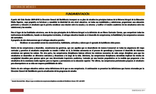 HISTORIA DE MÉXICO I

                                                                                                          FUNDAMENTACIÓN
A partir del C Escolar 2009-2010 la Dirección G
              iclo                                eneral del Bachillerato incorporó en su plan de estudios los principios básicos de la Reforma Integral de la Educación
Media S uperior, cuyo propósito es fortalecer y consolidar la identidad de este nivel educativo, en todas sus modalidades y subsistemas; proporcionar una educación
pertinente y relevante al estudiante que le permita establecer una relación entre la escuela y su entorno; y facilitar el tránsito académico de los estudiantes entre los
subsistemas y las escuelas.

P el logro de las finalidades anteriores, uno de los ejes principales de la R
 ara                                                                         eforma Integral es la definición de un Marco C  urricular Común, que compartirán todas las
instituciones de bachillerato, basado en desempeños terminales, el enfoque educativo basado en el desarrollo de competencias, la flexibilidad y los componentes comunes
del currículum.
A propósito de éste destacaremos que el enfoque educativo permite:
      -     Establecer en una unidad común los conocimientos, habilidades, actitudes y valores que el egresado de bachillerato debe poseer.

Dentro de las competencias a desarrollar, encontramos las genéricas, que son aquellas que se desarrollarán de manera transversal en todas las asignaturas del mapa
curricular y permiten al estudiante comprender su mundo e influir en él, le brindan autonomía en el proceso de aprendizaje y favorecen el desarrollo de relaciones
armónicas con quienes les rodean. P otra parte, las competencias disciplinares básicas refieren los mínimos necesarios de cada campo disciplinar para que los
                                      or
estudiantes se desarrollen en diferentes contextos y situaciones a lo largo de la vida. Asimismo, las competencias disciplinares extendidas implican los niveles de
complejidad deseables para quienes opten por una determinada trayectoria académica, teniendo así una función propedéutica en la medida que prepararán a los
estudiantes de la enseñanza media superior para su ingreso y permanencia en la educación superior.1 P último, las competencias profesionales preparan al estudiante
                                                                                                     or
para desempeñarse en su vida con mayores posibilidades de éxito.

Dentro de este enfoque educativo existen varias definiciones de lo que es una competencia. A continuación se presentan las definiciones que fueron retomadas por la
Dirección General del Bachillerato para la actualización de los programas de estudio:



1
    Acuerdo Secretarial Núm. 486 por el que se establecen las competencias disciplinares extendidas del Bachillerato General, DO , abril 2009.
                                                                                                                                F




                       4                                                                                                                                 DGB/DCA/02-2011
 