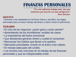 "No será suficiente trabajar más, sino que
                              tendremos que hacerlo con más inteligencia"
                                                             Peter Drucker
 OBJETIVO
 Transmitir a los asistentes en términos claros y sencillos, las reglas
 esenciales para un buen manejo del dinero y hacer crecer el patrimonio.

  TEMARIO
  • El ciclo de los negocios: ¿quién gana y quién pierde?
.
  • Aprendiendo de los triunfadores: análisis de casos
  • La importancia del factor emocional
  • Qué decisiones generan dinero y cuáles lo consumen
  • Reconocer los hábitos que llevan a la quiebra
  • Marcando prioridades: invertir en el activo más valioso
  • El manejo adecuado del crédito
  • Los errores más comunes en el manejo de las finanzas
  personales y que es indispensable evitar.
 