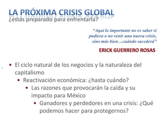 ¿estás preparado para enfrentarla?
                                    “Aquí lo importante no es saber si
                                  pudiera o no venir una nueva crisis,
                                   sino más bien…cuándo sucederá”




.   • El ciclo natural de los negocios y la naturaleza del
      capitalismo
       • Reactivación económica: ¿hasta cuándo?
           • Las razones que provocarán la caída y su
              impacto para México
               • Ganadores y perdedores en una crisis: ¿Qué
                 podemos hacer para protegernos?
 