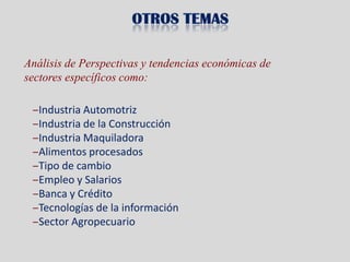 Análisis de Perspectivas y tendencias económicas de
sectores específicos como:

 ‒Industria Automotriz
 ‒Industria de la Construcción
 ‒Industria Maquiladora
 ‒Alimentos procesados
 ‒Tipo de cambio
 ‒Empleo y Salarios
 ‒Banca y Crédito
 ‒Tecnologías de la información
 ‒Sector Agropecuario
 