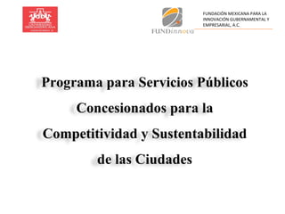 Programa para Servicios Públicos Concesionados para la Competitividad y Sustentabilidad de las Ciudades FUNDACIÓN   MEXICANA PARA LA INNOVACIÓN GUBERNAMENTAL Y EMPRESARIAL, A.C. 