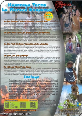 Huancayo Tarma
La Merced Oxapampa
                                                                             5 dias
                                                                            4 noches
                                                                              sin contar viajes
   A hora oportuna salida con destino a la ciudad de la Huancayo.
 1er Día: Huancayo / Valle del Mantaro / Laguna de Paca
 Llegada a Huancayo, recepción, traslado e instalación en el hotel de la categoría elegida.
 Desayuno. Visita al valle Del Mantaro, donde conoceremos el pueblo de Walhuas (tejidos),San
 Jeronimo De Tunan ( plateria), La Concepción, la Piscigranja de Ingenio. Almuerzo típico en base a
 trucha, luego proseguiremos hacia el convento de Santa Rosa de Ocopa. continuaremos hacia
 Jauja y la Laguna de Paca. Paseo en bote artesanal para observar la isla del Amor y la silueta del
                             Paseo
 Indio Dormido, retorno a Huancayo, Cena noche de discoteca y pernocte
 2do Día: Tarma / Gruta De Huagapo / Señor De Muruhuay
 Desayuno Salida hacia Tarma en donde conoceremos Plaza De Armas, Catedral, San Pedro De
 Cajas donde encontramos cachipuquio, manantial de aguas saladas, las casas artesanales, Gruta
 de Huagapo, la mas grande de Sudamerica, distrito de Palcamayo, Shaprash ( Rostro de Cristo)
 Almuerzo típico, santuario del señor de Muruhuay, entre otros lugares de gran atractivo en Tarma.
 Posterior salida a la ciudad de La Merced, llegada, traslado e instalación en el hotel de la categoría
 elegida. Cena y pernocte.
 3er Día: Valle del Perene / Comunidad Nativa Ashaninka
 Llegada a la ciudad a de La Merced, recepción, traslado e instalación en el hotel de la categoría
 elegida. Desayuno. Recorrido turístico por el Valle de Chanchamayo, visita a la catarata del velo de
 la novia, una de las mas hermosas del Perú, posteriormente legaremos a la catarata del Bayoz,
 tiempo para refrescarnos en sus aguas, Yurinaki, Pichanaki, paseo en bote en el río Perene,
 almuerzo típico, visita la comunidad nativa Ashaninka Pampa Michi, danzas típicas, Cena, noche de
 discoteca y pernocte.
 4to Día: Full Day Oxapampa
 Desayuno. Partida hacia la provincia de Oxapampa (Cerro de Pasco), El Distrito de San Luís de
 Shuaro, El Mirador de Mesapata (vista panorámica), City Tours (visita a las Casas Austro
 alemanas, Plaza de Armas, Iglesia Santa Rosa), Productos Lácteos (La Floralp) Almuerzo.
 Chontabamba, Tunqui Cueva (Estalactitas Y Estalagmitas), El Trapiche del Guarapo, La Plaza de
 Armas de Chontabamba (Iglesia Chontabamba). El Rancho Ruffner (paseo en caballo). Retorno a
 La Merced. Cena y pernocte
 5to Día: La Merced / San Ramon
 Desayuno. Partida al tour visitaremos La Plaza De La Merced, posteriormente visitaremos la
 Catarata del Tirol (40-min. de caminata) observando la Flora y Fauna, visitaremos El Mirador La
 Cruz (vista panorámica a La Merced). Almuerzo Típico, vista al perfil del nativo dormido, visita al
 Jardín Botánico (gran variedad de plantas nativas), Degustación de Café en la miniplanta. Retorno
 a La Cuidad De La Merced Cena y a hora oportuna retorno a Lima

                                     Incluye
           Traslado y recepción en la I.E. / Transporte Lima - Huancayo y La Merced
           -Lima en servicio Bus semicama en transp. Junin o La Merced / 1 noche
           de alojamiento en Huancayo en hotel de la categoria seleccionada / 3
           noches de alojamiento en la categoría elegida / Alimentación completa(5
           desayunos ,5 almuerzos, 5 cenas) / 3 almuerzos típicos / Paseo en bote
           en la Laguna de Paca / Paseo en bote en el Rio Perene /2 Noches de
           discoteca / Filmación (1 DVD por alumno) / Guía oficial de turismo /
           Acompañantes de la empresa / Entradas Turísticas / Equipos de
           primeros auxilios / Póliza de seguro de los transportes a utilizar /sorteo
           de polos, gorros,entre otros / DE CADA 15 PAGANTES UN LIBRE DE
           TODO PAGO

   Precio por alumno                            Dia adicional   valido para grupos mínimos de 23
                                                                pax. Precio Neto. Consulte nuestras
   Hotel                      S/589.00          S/59.00         ofertas, llamenos y un ejecutivo lo
   Hotel
   Hotel             sup
                              S/709.00
                              S/819.00
                                                S/89.00
                                                S/119.00
                                                                atendera gustosamente. La
                                                                cancelación del programa se
                                                                efectuara terminado cada Tours
                                                                                                            SG Tours El arte de viajar
                                                                                                          Agencia de viajes - Operadores Mayorista

 Servicio Standard desde S/519.00                                                                          Av. Larco 812 of. 307 - Miraflores
                                                                                                           2412553 /989714095/ 629*5227
                                                                                                              colegios@sgtoursperu.com
www.sgtoursperu.com                                                                                           sgtours_peru@hotmail.com
 