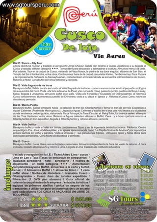 www.sgtoursperu.com




                                      5dias
                                                    Cusco
                                 4noches                    De lujo
                                                                                       Via Aerea
           Día 01 / Cusco – City Tour
           a hora oportuna reunión y traslado al aeropuerto Jorge Chávez. Salida con destino a Cusco. Asistencia a su llegada al
           Cusco y traslado al Hotel categoría «««. Tiempo libre para descansar y aclimatarse a la altura. Almuerzo menu a la carta.
           Por la tarde, Tour en la ciudad de Cusco, visitando la Plaza Mayor, la piedra de los doce angulos, el barrio de San Blas, el
           Templo del Sol o Korikancha, entre otros. Continuamos fuera de la ciudad para visitar Kenko, Tambomachay, Puca Pucara
           y la impresionante Fortaleza de Sacsayhuaman, como también el mirador donde se encuentra el Cristo blanco del Cusco.
           Retorno al Hotel. Cena buffet con show folklórico y pernocte.

           Día 02 / Valle Sagrado de los Incas
           Desayuno buffet. Salida para la excursión al Valle Sagrado de los Incas. comenzaremos conociendo el pequeño zoológico
           de auquenidos del Perú. Visita a la feria artesanal de Pisaq y las ruinas de Pisaq, pasando por los pueblos de Qoya, Lanay,
           Calca. llegada a Urubamba, almuerzo buffet en el valle. Visita a la Fortaleza y Ciudadela de Ollantaytambo. al retorno a
           Cusco conoceremos el pintoresco pueblito de Chinchero, visita a su plaza e iglesia y . Retorno a Cusco .Cena, noche de
           discoteca y pernocte.
           ,
           Día 03 / Machu Picchu
           Desayuno buffet. Salida temprano hacia la estación de tren De Ollantaytambo y tomar el tren de servicio Expedition a
           Aguas Calientes (Pueblo de Machupicchu). Llegada a Aguas Calientes y subida en el bus que nos llevara a la ciudadela
           donde tendremos un tour guiado, visitando la Plaza Principal, la Torre Circular, el Reloj Solar, los cuartos reales, el templo
           de las Tres Ventanas, entre otros. Retorno a Aguas calientes. Almuerzo Buffet. Cena y a hora oportuna retorno a
           Ollantaytambo en tren expedition, llegada a Ollantaytambo y retorno a Cusco, pernocte

           Dia 04 / Valle Del Sur
           Desayuno buffet y visita a Valle sur donde conoceremos Tipon y ver la ingeniería hidráulica incaica, Pikillacta; Centro
           arqueológico Pre - Inca, Andahuaylillas; y su iglesia tipica conocida como "La Capilla Sixtina de América" por la preciosa
           pintura barroca en techo y paredes. Visita a Oropesa y sus panaderías Típicas. Almuerzo típico y horas libres para
           actividades personales. Cena noche de discoteca y pernocte.

           Día 05 / Cusco
           Desayuno buffet. horas libres para actividades personales. Almuerzo (dependiendo la hora del vuelo de retorno A hora
           indicada, traslado al Aeropuerto y retorno a Lima. Llegada a Lima traslado a la institución educativa


       traslado y recepción en la I.E. / Ticket Aéreo Lima - cusco -
       Lima en Lan o Taca /Tasas de embarque en aeropuertos /
incluye:




       Traslados aeropuerto - hotel - aeropuerto / 4 noches de
       alojamiento    en hotel categoría ««« / Alimentación
       completa(desayunos Buffet, almuerzos a la carta y buffet,
       cenas) / 2 Almuerzos Buffet / 1 almuerzo típico / 1 cena
                                                                                         Aventura en cusco:
       buffet show / Noches de discoteca / traslados Cusco -                           Climbig rock artificial                     $ 18.00
       Ollantaytambo - Cusco /tren de turistas expeditión /                            Tour Caballo Zona X                         $ 25.00
       Filmación (1 DVD por alumno) / Guía oficial de                                  Maras y Moray en bicicleta                  $ 40.00
       turismo/acompañantes de la empresa / entradas turísticas /
       equipos de primeros auxilios / póliza de seguro de los                          Canotaje en Urubamba                        $ 45.00
       transportes a utilizar /un polo de la promoción y un anuario                    Bugge jumpin o Slingshot                    $ 70.00
       para cada alumno / DE CADA 15 PAGANTES UN LIBRE DE
       TODO PAGO
              Hotel                                     $ 649.00                                     SG Tours  El arte de viajar
              Hotel                            superior $ 679.00                                    Agencia de viajes - Operadores Mayorista
                              valido para grupos mínimos de 23 pax. oferta                             Av. Larco 812 of. 307 - Miraflores
                              valida en Lan solo Setiembre o Noviembre,                                2412553 /989714095/ 629*5227
                              para Octubre agregar $50.00
                              La cancelación del programa se efectuara                                    colegios@sgtoursperu.com
                              terminado cada Tours                                                        sgtours_peru@hotmail.com
 
