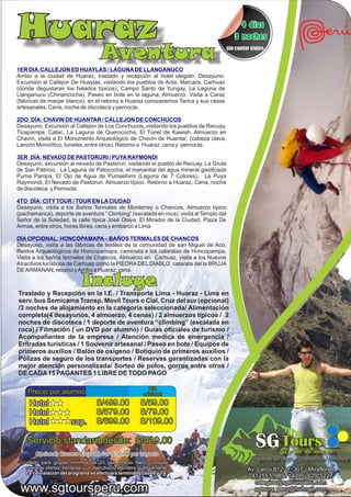 Huaraz                                                                                        4 dias
                                                                                            3 noches

                                      Aventura                                           sin contar viajes


1ER DIA:CALLEJON ED HUAYLAS / LAGUNA DE LLANGANUCO
Arribo a la ciudad de Huaraz, traslado y recepción al hotel elegido. Desayuno.
Excursión al Callejon De Huaylas, visitando los pueblos de Anta, Marcara, Carhuaz
(donde degustaran los helados típicos), Campo Santo de Yungay, La Laguna de
Llanganuco (Chinancocha). Paseo en bote en la laguna; Almuerzo. Visita a Caraz
(fabricas de manjar blanco), en el retorno a Huaraz conoceremos Tarica y sus casas
artesanales. Cena, noche de discoteca y pernocte.

2DO DÍA: CHAVIN DE HUANTAR / CALLEJON DE CONCHUCOS
Desayuno. Excursión al Callejón de Los Conchucos, visitando los pueblos de Recuay,
Ticapampa, Catac, La Laguna de Querococha, El Túnel de Kawish, Almuerzo en
Chavín, visita a El Monumento Arqueológico de Chavín de Huantar, (cabeza clava,
Lanzón Monolítico, tuneles, entre otros). Retorno a Huaraz, cena y pernocte.

3ER DÍA: NEVADO DE PASTORURI / PUYA RAYMONDI
Desayuno, excursión al nevado de Pastoruri, visitando el pueblo de Recuay, La Gruta
de San Patricio, La Laguna de Patococha, el manantial del agua mineral gasificada
Puma Pampa, El Ojo de Agua de Pumashimi (Laguna de 7 Colores), La Puya
Raymondi, El Nevado de Pastoruri. Almuerzo típico. Retorno a Huaraz, Cena, noche
de discoteca y Pernocte.

4TO DÍA: CITY TOUR / TOUR EN LA CIUDAD
Desayuno, visita a los Baños Termales de Monterrey o Chancos, Almuerzo típico
(pachamanca), deporte de aventura “ Climbing” (escalada en roca), visita al Templo del
Señor de la Soledad, la calle típica José Olaya, El Mirador de la Ciudad, Plaza De
Armas, entre otros, horas libres, cena y embarco a Lima

DÍA OPCIONAL: HONCOPAMAPA – BAÑOS TERMALES DE CHANCOS
Desayuno, visita a las fábricas de textiles de la comunidad de san Miguel de Aco,
Restos Arqueológicos de Honcopamapa, caminata a las cataratas de Honcopampa,
Visita a los baños termales de Chancos, Almuerzo en Carhuaz, visita a los Nuevos
Atractivos turísticos de Carhuaz como la PIEDRA DEL DIABLO, catarata del la BRUJA
DE ARMANAN, retorno y Arribo a Huaraz, cena.

                             Incluye
Traslado y Recepción en la I.E. / Transporte Lima - Huaraz - Lima en
serv. bus Semicama Transp. Movil Tours o Cial, Cruz del sur (opcional)
/3 noches de alojamiento en la categoría seleccionada/ Alimentación
completa(4 desayunos, 4 almuerzo, 4 cenas) / 2 almuerzos típicos / 2
noches de discoteca / 1 deporte de aventura “climbing” (escalada en
roca) / Filmación ( un DVD por alumno) / Guías oficiales de turismo /
Acompañantes de la empresa / Atención medica de emergencia /
Entradas turísticas / 1 Souvenir artesanal / Paseo en bote / Equipos de
primeros auxilios / Balón de oxigeno / Botiquín de primeros auxilios /
Pólizas de seguro de los transportes / Reservas garantizadas con la
mejor atención personalizada/ Sorteo de polos, gorros entre otros /
DE CADA 15 PAGANTES 1 LIBRE DE TODO PAGO

                                                            Día
    Precio por alumno                                     adicional

     Hotel                          S/499.00            S/59.00
     Hotel                          S/579.00            S/79.00
     Hotel              sup.        S/699.00            S/109.00

    Servicio standard desde: S/419.00
       Opcional: Crucero Cruz del Sur S/30.00 por trayecto
                                                                                                      SG Tours El arte de viajar
                                                                                                     Agencia de viajes - Operadores Mayorista
   valido para grupos mínimos de 23 pax. Precio Neto. Consulte
   nuestras ofertas, llamenos y un ejecutivo lo atendera gustosamente.                            Av. Larco 812 of. 307 - Miraflores
   La cancelación del programa se efectuara terminado cada Tours
                                                                                                  2412553 /989714095/ 629*5227
                                                                                                     colegios@sgtoursperu.com
 www.sgtoursperu.com                                                                                 sgtours_peru@hotmail.com
 