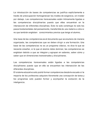 La introducción de bases de competencias se justifica explícitamente a
través de preocupación homogeneizar los niveles de exigencia, sin nivelar
por debajo. Las competencias transversales están íntimamente ligadas a
las competencias disciplinarías puesto que ellas encuentran en la
intersección de diferentes disciplinas. Esto no solo constituye no solo los
pasos fundamentales del pensamiento, transferible de una materia a otra si
no que también engloban conocimientos previos que tenga el alumno.
Una base de las competencias es el documento que se enumera de manera
organizada, las competencias que se deben dirigir a una formación. Una
base de las competencias no es un programa clásico, no dice lo que se
necesita enseñar, si lo que el alumno debe dominar, las competencias se
engloban debido a que se integran y agrupan en saberes, saber cómo y
saber que en dimensiones transversales y disciplinares.
Las competencias transversales están ligadas a las competencias
disciplinares puesto que en ella se encuentran las intersección de las
diferentes disciplinas.
El sistema educativo solo podrá formar competencias desde la escuela sí la
mayoría de los profesores adquiere libremente una concepción de tarea y
los programas solo pueden formar y acompañar la evolución de la
inteligencia.
 