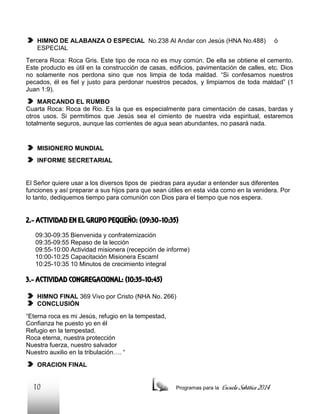 HIMNO DE ALABANZA O ESPECIAL No.238 Al Andar con Jesús (HNA No.488)
ESPECIAL

ó

Tercera Roca: Roca Gris. Este tipo de roca no es muy común. De ella se obtiene el cemento.
Este producto es útil en la construcción de casas, edificios, pavimentación de calles, etc. Dios
no solamente nos perdona sino que nos limpia de toda maldad. “Si confesamos nuestros
pecados, él es fiel y justo para perdonar nuestros pecados, y limpiarnos de toda maldad” (1
Juan 1:9).
MARCANDO EL RUMBO
Cuarta Roca: Roca de Rio. Es la que es especialmente para cimentación de casas, bardas y
otros usos. Si permitimos que Jesús sea el cimiento de nuestra vida espiritual, estaremos
totalmente seguros, aunque las corrientes de agua sean abundantes, no pasará nada.

MISIONERO MUNDIAL
INFORME SECRETARIAL

El Señor quiere usar a los diversos tipos de piedras para ayudar a entender sus diferentes
funciones y así preparar a sus hijos para que sean útiles en esta vida como en la venidera. Por
lo tanto, dediquemos tiempo para comunión con Dios para el tiempo que nos espera.

2.- ACTIVIDAD EN EL GRUPO PEQUEÑO: (09:30-10:35)
09:30-09:35 Bienvenida y confraternización
09:35-09:55 Repaso de la lección
09:55-10:00 Actividad misionera (recepción de informe)
10:00-10:25 Capacitación Misionera EscamI
10:25-10:35 10 Minutos de crecimiento integral

3.- ACTIVIDAD CONGREGACIONAL: (10:35-10:45)
HIMNO FINAL 369 Vivo por Cristo (NHA No. 266)
CONCLUSIÓN
“Eterna roca es mi Jesús, refugio en la tempestad,
Confianza he puesto yo en él
Refugio en la tempestad.
Roca eterna, nuestra protección
Nuestra fuerza, nuestro salvador
Nuestro auxilio en la tribulación…. “
ORACION FINAL

10

Programas para la

Escuela Sabática 2014

 