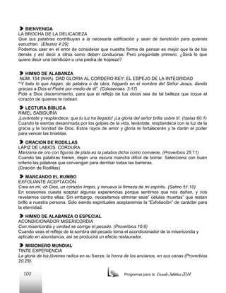 BIENVENIDA
LA BROCHA DE LA DELICADEZA
Que sus palabras contribuyan a la necesaria edificación y sean de bendición para quienes
escuchan. (Efesios 4:29)
Podemos caer en el error de considerar que nuestra forma de pensar es mejor que la de los
demás y así decir a otros como deben conducirse. Pero pregúntate primero: ¿Será lo que
quiero decir una bendición o una piedra de tropiezo?
HIMNO DE ALABANZA
NÚM. 154 (NHA) DAD GLORIA AL CORDERO REY: EL ESPEJO DE LA INTEGRIDAD
“Y todo lo que hagan, de palabra o de obra, háganlo en el nombre del Señor Jesús, dando
gracias a Dios el Padre por medio de él”. (Colosenses 3:17)
Pide a Dios discernimiento, para que el reflejo de tus obras sea de tal belleza que toque el
corazón de quienes te rodean.
LECTURA BÍBLICA
RÍMEL SABIDURÍA
¡Levántate y resplandece, que tu luz ha llegado! ¡La gloria del señor brilla sobre ti!. (Isaías 60:1)
Cuando te sientas desanimada por los golpes de la vida, levántate, resplandece con la luz de la
gracia y la bondad de Dios. Estos rayos de amor y gloria te fortalecerán y te darán el poder
para vencer las tinieblas.
ORACION DE RODILLAS
LÁPIZ DE LABIOS CORDURA
Manzana de oro con figuras de plata es la palabra dicha como conviene. (Proverbios 25:11)
Cuando las palabras hieren, dejan una oscura mancha difícil de borrar. Selecciona con buen
criterio las palabras que convengan para derribar todas las barreras.
(Oración de Rodillas)
MARCANDO EL RUMBO
EXFOLIANTE ACEPTACIÓN
Crea en mí, oh Dios, un corazón limpio, y renueva la firmeza de mi espíritu. (Salmo 51:10)
En ocasiones cuesta aceptar algunas experiencias porque sentimos que nos dañan, y nos
revelamos contra ellas. Sin embargo, necesitamos eliminar esas” células muertas” que restan
brillo a nuestra persona. Solo siendo espirituales aceptaremos la “Exfoliación” de carácter para
la eternidad.
HIMNO DE ALABANZA O ESPECIAL
ACONDICIONADOR MISERICORDIA
Con misericordia y verdad se corrige el pecado. (Proverbios 16:6)
Cuando veas el reflejo de la sombra del pecado toma el acondicionador de la misericordia y
aplícalo en abundancia, así se producirá un efecto restaurador.
MISIONERO MUNDIAL
TINTE EXPERIENCIA
La gloria de los jóvenes radica en su fuerza; la honra de los ancianos, en sus canas (Proverbios
20:29).

100

Programas para la

Escuela Sabática 2014

 