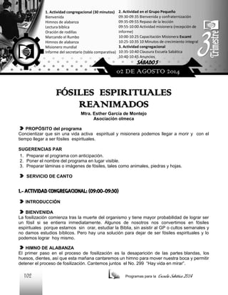 1. Actividad congregacional (30 minutos)
Bienvenida
Himnos de alabanza
Lectura bíblica
Oración de rodillas
Marcando el Rumbo
Himnos de alabanza
Misionero mundial
Informe del secretario (tabla comparativa)

2. Actividad en el Grupo Pequeño
09:30-09:35 Bienvenida y confraternización
09:35-09:55 Repaso de la lección
09:55-10:00 Actividad misionera (recepción de
informe)
10:00-10:25 Capacitación Misionera EscamI
10:25-10:35 10 Minutos de crecimiento integral
3. Actividad congregacional
10:35-10:40 Clausura Escuela Sabática
10:40-10:45 Anuncios

SÁBADO 5

02 DE AGOSTO 2014

FÓSILES ESPIRITUALES
REANIMADOS
Mtra. Esther García de Montejo
Asociación olmeca
PROPÓSITO del programa
Concientizar que sin una vida activa espiritual y misionera podemos llegar a morir y con el
tiempo llegar a ser fósiles espirituales.
SUGERENCIAS PAR
1. Preparar el programa con anticipación.
2. Poner el nombre del programa en lugar visible.
3. Preparar láminas o imágenes de fósiles, tales como animales, piedras y hojas.
SERVICIO DE CANTO

1.- ACTIVIDAD CONGREGACIONAL: (09:00-09:30)
INTRODUCCIÓN
BIENVENIDA
La fosilización comienza tras la muerte del organismo y tiene mayor probabilidad de lograr ser
un fósil si se entierra inmediatamente. Algunos de nosotros nos convertimos en fósiles
espirituales porque estamos sin orar, estudiar la Biblia, sin asistir al GP o cultos semanales y
no damos estudios bíblicos. Pero hay una solución para dejar de ser fósiles espirituales y lo
podemos lograr hoy mismo.
HIMNO DE ALABANZA
El primer paso en el proceso de fosilización es la desaparición de las partes blandas, los
huesos, dientes, así que esta mañana cantaremos un himno para mover nuestra boca y permitir
detener el proceso de fosilización. Cantemos juntos el No. 299 “Hay vida en mirar”.

102

Programas para la

Escuela Sabática 2014

 