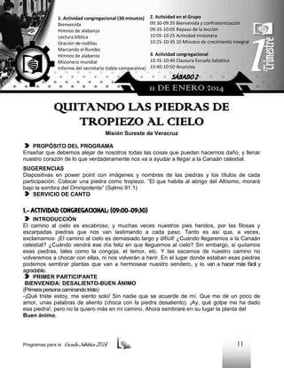 1. Actividad congregacional (30 minutos)
Bienvenida
Himnos de alabanza
Lectura bíblica
Oración de rodillas
Marcando el Rumbo
Himnos de alabanza
Misionero mundial
Informe del secretario (tabla comparativa)

2. Actividad en el Grupo
09:30-09:35 Bienvenida y confraternización
09:35-10:05 Repaso de la lección
10:05-10:25 Actividad misionera
10:25-10:35 10 Minutos de crecimiento integral
3. Actividad congregacional
10:35-10:40 Clausura Escuela Sabática
10:40-10:50 Anuncios

SÁBADO 2

11 DE ENERO 2014

QUITANDO LAS PIEDRAS DE
TROPIEZO AL CIELO
Misión Sureste de Veracruz
PROPÓSITO DEL PROGRAMA
Enseñar que debemos alejar de nosotros todas las cosas que puedan hacernos daño, y llenar
nuestro corazón de lo que verdaderamente nos va a ayudar a llegar a la Canaán celestial.
SUGERENCIAS
Diapositivas en power point con imágenes y nombres de las piedras y los títulos de cada
participación. Colocar una piedra como tropiezo. “El que habita al abrigo del Altísimo, morará
bajo la sombra del Omnipotente” (Salmo 91:1)
SERVICIO DE CANTO

1.- ACTIVIDAD CONGREGACIONAL: (09:00-09:30)
INTRODUCCIÓN
El camino al cielo es escabroso, y muchas veces nuestros pies heridos, por las filosas y
escarpadas piedras que nos van lastimando a cada paso. Tanto es así que, a veces,
exclamamos: ¡El camino al cielo es demasiado largo y difícil! ¿Cuándo llegaremos a la Canaán
celestial? ¿Cuándo vendrá ese día feliz en que lleguemos al cielo? Sin embargo, si quitamos
esas piedras, tales como la congoja, el temor, etc. Y las sacamos de nuestro camino no
volveremos a chocar con ellas, ni nos volverán a herir. En el lugar donde estaban esas piedras
podemos sembrar plantas que van a hermosear nuestro sendero, y lo van a hacer más fácil y
agradable.
PRIMER PARTICIPANTE
BIENVENIDA: DESALIENTO-BUEN ÁNIMO
(Primera persona caminando triste)
-¡Qué triste estoy, me siento solo! Sin nadie que se acuerde de mí. Que me dé un poco de
amor, unas palabras de aliento (choca con la piedra desaliento). ¡Ay, qué golpe me ha dado
esa piedra!, pero no la quiero más en mi camino. Ahora sembraré en su lugar la planta del
Buen ánimo.

Programas para la

Escuela Sabática 2014

11

 