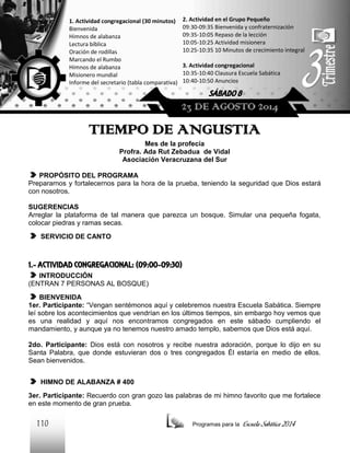 2. Actividad en el Grupo Pequeño
09:30-09:35 Bienvenida y confraternización
09:35-10:05 Repaso de la lección
10:05-10:25 Actividad misionera
10:25-10:35 10 Minutos de crecimiento integral

1. Actividad congregacional (30 minutos)
Bienvenida
Himnos de alabanza
Lectura bíblica
Oración de rodillas
Marcando el Rumbo
Himnos de alabanza
Misionero mundial
Informe del secretario (tabla comparativa)

3. Actividad congregacional
10:35-10:40 Clausura Escuela Sabática
10:40-10:50 Anuncios

SÁBADO 8

23 DE AGOSTO 2014

TIEMPO DE ANGUSTIA
Mes de la profecía
Profra. Ada Rut Zebadua de Vidal
Asociación Veracruzana del Sur
PROPÓSITO DEL PROGRAMA
Prepararnos y fortalecernos para la hora de la prueba, teniendo la seguridad que Dios estará
con nosotros.
SUGERENCIAS
Arreglar la plataforma de tal manera que parezca un bosque. Simular una pequeña fogata,
colocar piedras y ramas secas.
SERVICIO DE CANTO

1.- ACTIVIDAD CONGREGACIONAL: (09:00-09:30)
INTRODUCCIÓN
(ENTRAN 7 PERSONAS AL BOSQUE)
BIENVENIDA
1er. Participante: “Vengan sentémonos aquí y celebremos nuestra Escuela Sabática. Siempre
leí sobre los acontecimientos que vendrían en los últimos tiempos, sin embargo hoy vemos que
es una realidad y aquí nos encontramos congregados en este sábado cumpliendo el
mandamiento, y aunque ya no tenemos nuestro amado templo, sabemos que Dios está aquí.
2do. Participante: Dios está con nosotros y recibe nuestra adoración, porque lo dijo en su
Santa Palabra, que donde estuvieran dos o tres congregados Él estaría en medio de ellos.
Sean bienvenidos.
HIMNO DE ALABANZA # 400
3er. Participante: Recuerdo con gran gozo las palabras de mi himno favorito que me fortalece
en este momento de gran prueba.

110

Programas para la

Escuela Sabática 2014

 