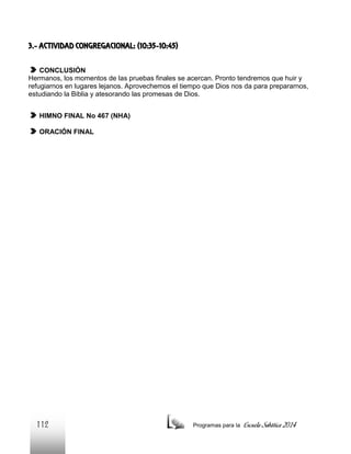 3.- ACTIVIDAD CONGREGACIONAL: (10:35-10:45)
CONCLUSIÓN
Hermanos, los momentos de las pruebas finales se acercan. Pronto tendremos que huir y
refugiarnos en lugares lejanos. Aprovechemos el tiempo que Dios nos da para prepararnos,
estudiando la Biblia y atesorando las promesas de Dios.
HIMNO FINAL No 467 (NHA)
ORACIÓN FINAL

112

Programas para la

Escuela Sabática 2014

 