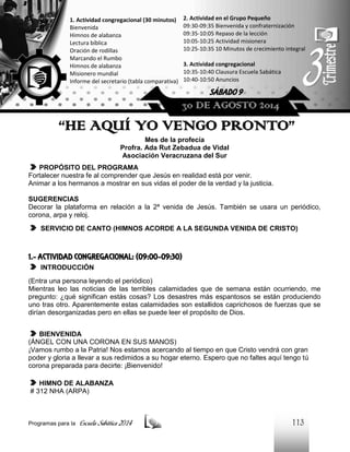 2. Actividad en el Grupo Pequeño
09:30-09:35 Bienvenida y confraternización
09:35-10:05 Repaso de la lección
10:05-10:25 Actividad misionera
10:25-10:35 10 Minutos de crecimiento integral

1. Actividad congregacional (30 minutos)
Bienvenida
Himnos de alabanza
Lectura bíblica
Oración de rodillas
Marcando el Rumbo
Himnos de alabanza
Misionero mundial
Informe del secretario (tabla comparativa)

3. Actividad congregacional
10:35-10:40 Clausura Escuela Sabática
10:40-10:50 Anuncios

SÁBADO 9

30 DE AGOSTO 2014

“HE AQUÍ YO VENGO PRONTO”
Mes de la profecía
Profra. Ada Rut Zebadua de Vidal
Asociación Veracruzana del Sur
PROPÓSITO DEL PROGRAMA
Fortalecer nuestra fe al comprender que Jesús en realidad está por venir.
Animar a los hermanos a mostrar en sus vidas el poder de la verdad y la justicia.
SUGERENCIAS
Decorar la plataforma en relación a la 2ª venida de Jesús. También se usara un periódico,
corona, arpa y reloj.
SERVICIO DE CANTO (HIMNOS ACORDE A LA SEGUNDA VENIDA DE CRISTO)

1.- ACTIVIDAD CONGREGACIONAL: (09:00-09:30)
INTRODUCCIÓN
(Entra una persona leyendo el periódico)
Mientras leo las noticias de las terribles calamidades que de semana están ocurriendo, me
pregunto: ¿qué significan estás cosas? Los desastres más espantosos se están produciendo
uno tras otro. Aparentemente estas calamidades son estallidos caprichosos de fuerzas que se
dirían desorganizadas pero en ellas se puede leer el propósito de Dios.
BIENVENIDA
(ÁNGEL CON UNA CORONA EN SUS MANOS)
¡Vamos rumbo a la Patria! Nos estamos acercando al tiempo en que Cristo vendrá con gran
poder y gloria a llevar a sus redimidos a su hogar eterno. Espero que no faltes aquí tengo tú
corona preparada para decirte: ¡Bienvenido!
HIMNO DE ALABANZA
# 312 NHA (ARPA)

Programas para la

Escuela Sabática 2014

113

 