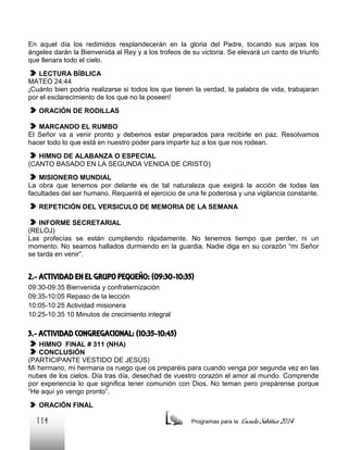 En aquel día los redimidos resplandecerán en la gloria del Padre, tocando sus arpas los
ángeles darán la Bienvenida al Rey y a los trofeos de su victoria. Se elevará un canto de triunfo
que llenara todo el cielo.
LECTURA BÍBLICA
MATEO 24:44
¡Cuánto bien podría realizarse si todos los que tienen la verdad, la palabra de vida, trabajaran
por el esclarecimiento de los que no la poseen!
ORACIÓN DE RODILLAS
MARCANDO EL RUMBO
El Señor va a venir pronto y debemos estar preparados para recibirle en paz. Resolvamos
hacer todo lo que está en nuestro poder para impartir luz a los que nos rodean.
HIMNO DE ALABANZA O ESPECIAL
(CANTO BASADO EN LA SEGUNDA VENIDA DE CRISTO)
MISIONERO MUNDIAL
La obra que tenemos por delante es de tal naturaleza que exigirá la acción de todas las
facultades del ser humano. Requerirá el ejercicio de una fe poderosa y una vigilancia constante.
REPETICIÓN DEL VERSICULO DE MEMORIA DE LA SEMANA
INFORME SECRETARIAL
(RELOJ)
Las profecías se están cumpliendo rápidamente. No tenemos tiempo que perder, ni un
momento. No seamos hallados durmiendo en la guardia. Nadie diga en su corazón “mi Señor
se tarda en venir”.

2.- ACTIVIDAD EN EL GRUPO PEQUEÑO: (09:30-10:35)
09:30-09:35 Bienvenida y confraternización
09:35-10:05 Repaso de la lección
10:05-10:25 Actividad misionera
10:25-10:35 10 Minutos de crecimiento integral

3.- ACTIVIDAD CONGREGACIONAL: (10:35-10:45)
HIMNO FINAL # 311 (NHA)
CONCLUSIÓN
(PARTICIPANTE VESTIDO DE JESÚS)
Mi hermano, mi hermana os ruego que os preparéis para cuando venga por segunda vez en las
nubes de los cielos. Día tras día, desechad de vuestro corazón el amor al mundo. Comprende
por experiencia lo que significa tener comunión con Dios. No teman pero prepárense porque
“He aquí yo vengo pronto”.
ORACIÓN FINAL

114

Programas para la

Escuela Sabática 2014

 